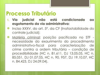 Processo Tributário
1.   Via judicial não está condicionada ao
     esgotamento da via administrativa:
    Inciso XXXV, do art. 5°, da CF (Inafastabilidade do
     controle judicial);
    Matéria criminal: posição pacificada no STF -
     necessidade do exaurimento do procedimento
     administrativo-fiscal para caracterização de
     crime contra a ordem tributária – condição de
     procedibilidade (HC n. 81.611, DJ 13.05.05, HC n.
     85.051, DJ 01.07.05, HC n. 90. 957, DJ 19.10.07, HC
     n. 84.423, DJ 24.09.04).
 