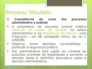 Processo Tributário
2)     Coexistência     de      curso dos   processos
     administrativo e judicial:
    A propositura de processo judicial implica
     renúncia ao poder de recorrer na esfera
     administrativa e na desistência do recurso, caso
     interposto – art. 38, parágrafo único, da Lei n.
     6.830/80.
    Objetivo: evitar decisões contraditórias –
     proteção à segurança jurídica.
    Ato administrativo está sujeito ao controle do
     judiciário (controle da legalidade) e somente a
     decisão deste é definitiva (prevalece sobre a
     decisão administrativa).
 