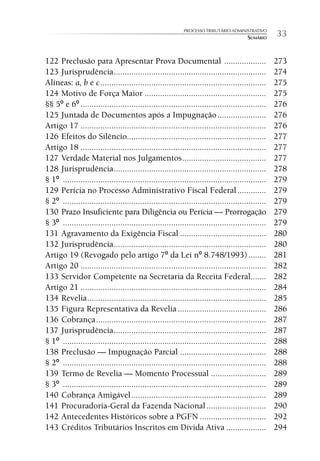 PROCESSO TRIBUTÁRIO ADMINISTRATIVO
                                                                                        SUMÁRIO     33

122 Preclusão para Apresentar Prova Documental ...................                                  273
123 Jurisprudência .....................................................................            274
Alíneas: a, b e c ...........................................................................       275
124 Motivo de Força Maior .......................................................                   275
§§ 5º e 6º ....................................................................................     276
125 Juntada de Documentos após a Impugnação ......................                                  276
Artigo 17 ....................................................................................      276
126 Efeitos do Silêncio...............................................................              277
Artigo 18 ....................................................................................      277
127 Verdade Material nos Julgamentos ......................................                         277
128 Jurisprudência .....................................................................            278
§ 1º ............................................................................................   279
129 Perícia no Processo Administrativo Fiscal Federal .............                                 279
§ 2º ............................................................................................   279
130 Prazo Insuficiente para Diligência ou Perícia — Prorrogação                                     279
§ 3º ............................................................................................   279
131 Agravamento da Exigência Fiscal .......................................                         280
132 Jurisprudência .....................................................................            280
Artigo 19 (Revogado pelo artigo 7º da Lei nº 8.748/1993) ........                                   281
Artigo 20 ....................................................................................      282
133 Servidor Competente na Secretaria da Receita Federal.......                                     282
Artigo 21 ....................................................................................      284
134 Revelia .................................................................................       285
135 Figura Representativa da Revelia ........................................                       286
136 Cobrança .............................................................................          287
137 Jurisprudência .....................................................................            287
§ 1º ............................................................................................   288
138 Preclusão — Impugnação Parcial .......................................                          288
§ 2º ............................................................................................   288
139 Termo de Revelia — Momento Processual .........................                                 289
§ 3º ............................................................................................   289
140 Cobrança Amigável .............................................................                 289
141 Procuradoria-Geral da Fazenda Nacional ...........................                              290
142 Antecedentes Históricos sobre a PGFN ..............................                             292
143 Créditos Tributários Inscritos em Dívida Ativa ..................                               294
 