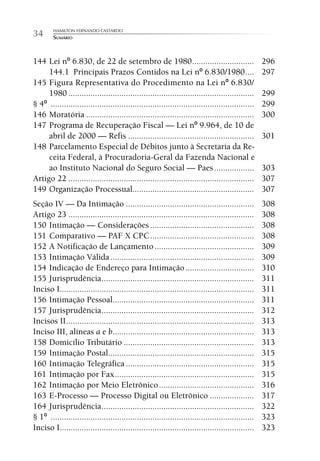 HAMILTON FERNANDO CASTARDO
34      SUMÁRIO



144 Lei nº 6.830, de 22 de setembro de 1980 ............................                            296
     144.1 Principais Prazos Contidos na Lei nº 6.830/1980 ....                                     297
145 Figura Representativa do Procedimento na Lei nº 6.830/
     1980 ....................................................................................      299
§ 4º ............................................................................................   299
146 Moratória ............................................................................          300
147 Programa de Recuperação Fiscal — Lei nº 9.964, de 10 de
     abril de 2000 — Refis .........................................................                301
148 Parcelamento Especial de Débitos junto à Secretaria da Re-
     ceita Federal, à Procuradoria-Geral da Fazenda Nacional e
     ao Instituto Nacional do Seguro Social — Paes ..................                               303
Artigo 22 ....................................................................................      307
149 Organização Processual.......................................................                   307
Seção IV — Da Intimação ..........................................................                  308
Artigo 23 ....................................................................................      308
150 Intimação — Considerações ...............................................                       308
151 Comparativo — PAF X CPC ...............................................                         308
152 A Notificação de Lançamento .............................................                       309
153 Intimação Válida .................................................................              309
154 Indicação de Endereço para Intimação ...............................                            310
155 Jurisprudência .....................................................................            311
Inciso I........................................................................................    311
156 Intimação Pessoal................................................................               311
157 Jurisprudência .....................................................................            312
Incisos II .....................................................................................    313
Inciso III, alíneas a e b ................................................................          313
158 Domicílio Tributário ...........................................................                313
159 Intimação Postal..................................................................              315
160 Intimação Telegráfica ..........................................................                315
161 Intimação por Fax ...............................................................               315
162 Intimação por Meio Eletrônico ...........................................                       316
163 E-Processo — Processo Digital ou Eletrônico ....................                                317
164 Jurisprudência .....................................................................            322
§ 1º ............................................................................................   323
Inciso I........................................................................................    323
 