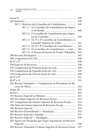 HAMILTON FERNANDO CASTARDO
36      SUMÁRIO



Inciso II ......................................................................................   339
187 Histórico ...............................................................................      339
     187.1 Histórico dos Conselhos de Contribuintes ..............                                 340
              187.1.1 Os Conselhos de Contribuintes do Impos-
                             to de Renda .................................................         340
              187.1.2 O Conselho de Contribuintes para Impos-
                             tos de Consumo..........................................              340
              187.1.3 Os 1º e 2º Conselhos de Contribuintes e o
                             Conselho Superior de Tarifa .......................                   341
              187.1.4 Os 3º e 4º Conselhos de Contribuintes ......                                 343
              187.1.5 Os Conselhos de Contribuintes — Carf .....                                   344
              187.1.6 O Desenvolvimento do Estudo Tributário..                                     345
188 Recurso Hierárquico ...........................................................                347
189 Competência do Carf ..........................................................                 348
§§ 1º e 2º ....................................................................................    348
190 Espécies de Recursos ............................................................              348
191 Competência da Primeira Seção do Carf ..............................                           349
192 Competência da Segunda Seção do Carf ..............................                            349
193 Competência da Terceira Seção do Carf ...............................                          350
§§ 3º a 5º ....................................................................................    351
§§ 6º a 11....................................................................................     352
194 Recurso Voluntário — Competência no Provimento de Re-
     curso de Ofício ....................................................................          352
Artigo 26 ....................................................................................     352
Inciso I........................................................................................   352
195 Recurso Especial ao Ministro ..............................................                    353
196 Da Câmara Superior de Recursos Fiscais ............................                            353
197 Competência da Câmara Superior de Recursos Fiscais ......                                      353
198 Pleno da Câmara Superior de Recursos Fiscais .................                                 353
199 Recurso Especial .................................................................             354
200 Recurso Extraordinário — Resolução .................................                           355
201 Recurso Especial e Súmulas ................................................                    355
202 Recurso Especial — Paradigma ..........................................                        356
203 Agravo do Despacho que Negar Seguimento do Recurso
     Especial ...............................................................................      356
204 Recurso Voluntário à Câmara Superior de Recursos Fiscais                                       357
 