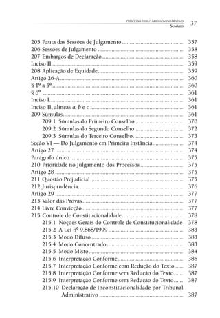 PROCESSO TRIBUTÁRIO ADMINISTRATIVO
                                                                                        SUMÁRIO     37

205 Pauta das Sessões de Julgamento ........................................                        357
206 Sessões de Julgamento ........................................................                  358
207 Embargos de Declaração .....................................................                    358
Inciso II ......................................................................................    359
208 Aplicação de Equidade ........................................................                  359
Artigo 26-A .................................................................................       360
§ 1º a 5º ......................................................................................    360
§ 6º ............................................................................................   361
Inciso I........................................................................................    361
Inciso II, alíneas a, b e c .............................................................           361
209 Súmulas ...............................................................................         361
     209.1 Súmulas do Primeiro Conselho ...............................                             370
     209.2 Súmulas do Segundo Conselho................................                              372
     209.3 Súmulas do Terceiro Conselho .................................                           373
Seção VI — Do Julgamento em Primeira Instância ....................                                 374
Artigo 27 ....................................................................................      374
Parágrafo único ..........................................................................          375
210 Prioridade no Julgamento dos Processos ............................                             375
Artigo 28 ....................................................................................      375
211 Questão Prejudicial .............................................................               375
212 Jurisprudência .....................................................................            376
Artigo 29 ....................................................................................      377
213 Valor das Provas ..................................................................             377
214 Livre Convicção ..................................................................              377
215 Controle de Constitucionalidade ........................................                        378
     215.1 Noções Gerais do Controle de Constitucionalidade                                         378
     215.2 A Lei nº 9.868/1999 .................................................                    383
     215.3 Modo Difuso ............................................................                 383
     215.4 Modo Concentrado ..................................................                      383
     215.5 Modo Misto ..............................................................                384
     215.6 Interpretação Conforme ...........................................                       386
     215.7 Interpretação Conforme com Redução do Texto .....                                        387
     215.8 Interpretação Conforme sem Redução do Texto ......                                       387
     215.9 Interpretação Conforme sem Redução do Texto ......                                       387
     215.10 Declaração de Inconstitucionalidade por Tribunal
                 Administrativo .......................................................             387
 
