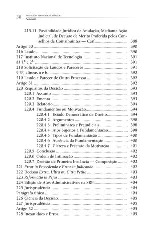 HAMILTON FERNANDO CASTARDO
38      SUMÁRIO



     215.11 Possibilidade Jurídica de Anulação, Mediante Ação
              Judicial, de Decisão de Mérito Proferida pelos Con-
              selhos de Contribuintes — Carf .............................                       388
Artigo 30 ....................................................................................   390
216 Laudo ..................................................................................     390
217 Instituto Nacional de Tecnologia ........................................                    391
§§ 1º e 2º ...................................................................................   391
218 Solicitação de Laudos e Pareceres .......................................                    391
§ 3º, alíneas a e b ........................................................................     392
219 Laudo e Parecer de Outro Processo ....................................                       392
Artigo 31 ....................................................................................   392
220 Requisitos da Decisão .........................................................              393
     220.1 Assunto ....................................................................          393
     220.2 Ementa .....................................................................          393
     220.3 Relatório ...................................................................         394
     220.4 Fundamentos ou Motivação.....................................                         394
            220.4.1 Estado Democrático de Direito...................                             394
            220.4.2 Argumentos ................................................                  398
            220.4.3 Preliminares e Prejudiciais .........................                        398
            220.4.4 Atos Sujeitos à Fundamentação..................                              399
            220.4.5 Tipos de Fundamentação ...........................                           400
            220.4.6 Ausência da Fundamentação ......................                             400
            220.4.7 Clareza e Precisão da Motivação ................                             401
     220.5 Conclusão ................................................................            402
     220.6 Ordem de Intimação ................................................                   402
     220.7 Decisão de Primeira Instância — Composição ........                                   402
221 Error in Procedendo e Error in Judicando ..............................                      402
222 Decisão Extra, Ultra ou Citra Petita ....................................                    403
223 Reformatio in Pejus ..............................................................           403
224 Edição de Atos Administrativos na SRF..............................                          404
225 Jurisprudência .....................................................................         404
Parágrafo único ..........................................................................       404
226 Ciência da Decisão ..............................................................            405
227 Jurisprudência .....................................................................         405
Artigo 32 ....................................................................................   405
228 Inexatidões e Erros .............................................................            405
 