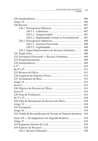 PROCESSO TRIBUTÁRIO ADMINISTRATIVO
                                                                                       SUMÁRIO      39

229 Jurisprudência .....................................................................            406
Artigo 33 ....................................................................................      406
230 Recurso ...............................................................................         407
     230.1 Pressupostos Objetivos ............................................                      407
               230.1.1 Cabimento ..................................................                 407
               230.1.2 Tempestividade ...........................................                   407
               230.1.3 Regularidade Formal ou Procedimental .....                                   407
     230.2 Pressupostos Subjetivos ...........................................                      408
               230.2.1 Interesse Processual ....................................                    408
               230.2.2 Legitimidade ...............................................                 408
     230.3 Figura Representativa do Recurso Voluntário..........                                    408
231 Duplo Grau .........................................................................            408
232 Perempção Processual — Recurso Voluntário ....................                                  409
233 Prequestionamento .............................................................                 409
234 Jurisprudência .....................................................................            409
§ 1º ............................................................................................   410
§§ 2º a 4º ....................................................................................     411
235 Recurso de Ofício ................................................................              411
236 Exigência do Depósito Prévio .............................................                      412
237 Arrolamento de Bens ...........................................................                 413
Artigo 34 ....................................................................................      415
Inciso I........................................................................................    415
238 Objetivo do Recurso de Ofício ............................................                      415
Inciso II ......................................................................................    416
239 Pena de Perdimento ............................................................                 416
§§ 1º e 2º ....................................................................................     418
240 Falta de Interposição do Recurso de Ofício ........................                             418
Artigo 35 ....................................................................................      418
241 Perempção ...........................................................................           418
Artigo 36 ....................................................................................      419
242 Pedido de Reconsideração de Decisão de Primeira Instância                                       419
Seção VII — Do Julgamento em Segunda Instância ...................                                  419
Artigo 37 ....................................................................................      419
243 Regimento Interno do Carf .................................................                     419
244 Espécies de Recursos ..........................................................                 420
     244.1 Recurso Voluntário ..................................................                    420
 