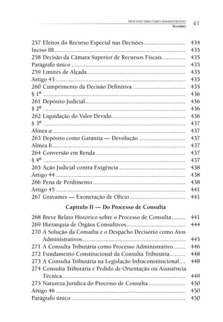 PROCESSO TRIBUTÁRIO ADMINISTRATIVO
                                                                                        SUMÁRIO     41

257 Efeitos do Recurso Especial nas Decisões ...........................                            434
Inciso III .....................................................................................    435
258 Decisão da Câmara Superior de Recursos Fiscais ...............                                  435
Parágrafo único ..........................................................................          435
259 Limites de Alçada ................................................................              435
Artigo 43 ....................................................................................      435
260 Cumprimento da Decisão Definitiva...................................                            435
§ 1º ............................................................................................   436
261 Depósito Judicial .................................................................             436
§ 2º ............................................................................................   436
262 Liquidação do Valor Devido ................................................                     436
§ 3º ............................................................................................   437
Alínea a ......................................................................................     437
263 Depósito como Garantia — Devolução ..............................                               437
Alínea b.......................................................................................     437
264 Conversão em Renda ..........................................................                   437
§ 4º ............................................................................................   437
265 Ação Judicial contra Exigência ...........................................                      438
Artigo 44 ....................................................................................      438
266 Pena de Perdimento ............................................................                 438
Artigo 45 ....................................................................................      441
267 Gravames — Exoneração de Ofício ....................................                            441
                     Capítulo II — Do Processo de Consulta
268 Breve Relato Histórico sobre o Processo de Consulta .........                                   441
269 Hierarquia de Órgãos Consultivos ......................................                         444
270 A Solução da Consulta e o Despacho Decisório como Atos
     Administrativos ...................................................................            445
271 A Consulta Tributária como Processo Administrativo ........                                     446
272 Fundamento Constitucional da Consulta Tributária ..........                                     448
273 A Consulta Tributária na Legislação Infraconstitucional ....                                    448
274 Consulta Tributária e Pedido de Orientação ou Assistência
     Técnica ................................................................................       449
275 Natureza Jurídica do Processo de Consulta ........................                              450
Artigo 46 ....................................................................................      450
Parágrafo único ..........................................................................          450
 