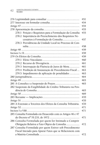 HAMILTON FERNANDO CASTARDO
42      SUMÁRIO



276 Legitimidade para consultar ...............................................                   451
277 Interesse em formular consulta...........................................                     454
Artigo 47 ....................................................................................    454
278 Apresentação da consulta....................................................                  455
     278.1 Petição e Requisitos para a Formulação da Consulta                                     455
     278.2 Importância do Preenchimento dos Requisitos Ne-
             cessários à Formulação de Consulta ........................                          457
     278.3 Providências da Unidade Local no Processo de Con-
             sulta..........................................................................      458
Artigo 48 ....................................................................................    459
Incisos I e II ................................................................................   459
279 Os Efeitos da Consulta ........................................................               459
     279.1 Efeito Vinculante......................................................                460
     279.2 Recurso de Divergência ............................................                    461
     279.3 Interrupção da Fluência de Juros de Mora...............                                461
     279.4 Proibição de Instauração de Procedimento Fiscal ...                                    463
     279.5 Impedimento de aplicação de penalidades ..............                                 463
280 Jurisprudência .....................................................................          464
Artigo 49 ....................................................................................    465
281 A Consulta e a Suspensão de Prazos ...................................                        465
282 Suspensão da Exigibilidade do Crédito Tributário na Pen-
     dência de Consulta..............................................................             465
Artigo 50 ....................................................................................    469
283 Reexame — Implicações .....................................................                   470
Artigo 51 ....................................................................................    470
284 A Extensão a Terceiros dos Efeitos da Consulta Tributária .                                   470
Artigo 52 ....................................................................................    471
Incisos I a VIII ............................................................................     471
285 Consulta Formulada em Desacordo com os Artigos 46 e 47
     do Decreto nº 70.235, de 1972 ...........................................                    471
286 Consulta Formulada por quem for Intimado a Cumprir
     Obrigação Relativa a Fato Objeto da Consulta ...................                             472
287 Consulta Formulada por quem Estiver sob Procedimento
     Fiscal Iniciado para Apurar Fatos que se Relacionem com
     a Matéria Consultada ..........................................................              472
 