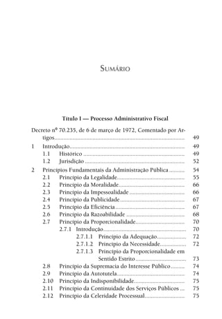 SUMÁRIO




                  Título I — Processo Administrativo Fiscal
Decreto nº 70.235, de 6 de março de 1972, Comentado por Ar-
    tigos.....................................................................................   49
1 Introdução...........................................................................          49
    1.1     Histórico ..................................................................         49
    1.2     Jurisdição .................................................................         52
2 Princípios Fundamentais da Administração Pública ..........                                    54
    2.1     Princípio da Legalidade............................................                  55
    2.2     Princípio da Moralidade...........................................                   66
    2.3     Princípio da Impessoalidade ....................................                     66
    2.4     Princípio da Publicidade ..........................................                  67
    2.5     Princípio da Eficiência .............................................                67
    2.6     Princípio da Razoabilidade ......................................                    68
    2.7     Princípio da Proporcionalidade................................                       70
            2.7.1 Introdução ......................................................              70
                       2.7.1.1 Princípio da Adequação...................                         72
                       2.7.1.2 Princípio da Necessidade.................                         72
                       2.7.1.3 Princípio da Proporcionalidade em
                                      Sentido Estrito .................................          73
    2.8     Princípio da Supremacia do Interesse Público .........                               74
    2.9     Princípio da Autotutela ............................................                 74
    2.10 Princípio da Indisponibilidade.................................                         75
    2.11 Princípio da Continuidade dos Serviços Públicos ...                                     75
    2.12 Princípio da Celeridade Processual ..........................                           75
 