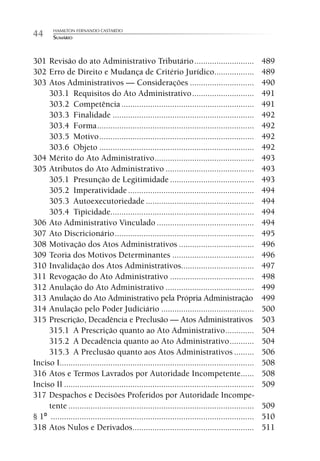 HAMILTON FERNANDO CASTARDO
44      SUMÁRIO



301 Revisão do ato Administrativo Tributário ...........................                            489
302 Erro de Direito e Mudança de Critério Jurídico..................                                489
303 Atos Administrativos — Considerações .............................                              490
     303.1 Requisitos do Ato Administrativo ............................                            491
     303.2 Competência ............................................................                 491
     303.3 Finalidade ................................................................              492
     303.4 Forma .......................................................................            492
     303.5 Motivo ......................................................................            492
     303.6 Objeto ......................................................................            492
304 Mérito do Ato Administrativo .............................................                      493
305 Atributos do Ato Administrativo ........................................                        493
     305.1 Presunção de Legitimidade ......................................                         493
     305.2 Imperatividade .........................................................                 494
     305.3 Autoexecutoriedade .................................................                     494
     305.4 Tipicidade.................................................................              494
306 Ato Administrativo Vinculado ............................................                       494
307 Ato Discricionário ...............................................................              495
308 Motivação dos Atos Administrativos ..................................                           496
309 Teoria dos Motivos Determinantes .....................................                          496
310 Invalidação dos Atos Administrativos.................................                           497
311 Revogação do Ato Administrativo ......................................                          498
312 Anulação do Ato Administrativo ........................................                         499
313 Anulação do Ato Administrativo pela Própria Administração                                       499
314 Anulação pelo Poder Judiciário ..........................................                       500
315 Prescrição, Decadência e Preclusão — Atos Administrativos                                       503
     315.1 A Prescrição quanto ao Ato Administrativo .............                                  504
     315.2 A Decadência quanto ao Ato Administrativo ...........                                    504
     315.3 A Preclusão quanto aos Atos Administrativos .........                                    506
Inciso I........................................................................................    508
316 Atos e Termos Lavrados por Autoridade Incompetente......                                        508
Inciso II ......................................................................................    509
317 Despachos e Decisões Proferidos por Autoridade Incompe-
     tente ....................................................................................     509
§ 1º ............................................................................................   510
318 Atos Nulos e Derivados.......................................................                   511
 