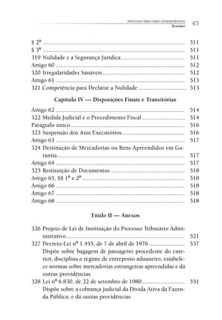 PROCESSO TRIBUTÁRIO ADMINISTRATIVO
                                                                                       SUMÁRIO      45

§ 2º ............................................................................................   511
§ 3º ............................................................................................   511
319 Nulidade e a Segurança Jurídica .........................................                       511
Artigo 60 ....................................................................................      512
320 Irregularidades Sanáveis......................................................                  512
Artigo 61 ....................................................................................      513
321 Competência para Declarar a Nulidade ...............................                            513
              Capítulo IV — Disposições Finais e Transitórias
Artigo 62 ....................................................................................      514
322 Medida Judicial e o Procedimento Fiscal ............................                            514
Parágrafo único ..........................................................................          516
323 Suspensão dos Atos Executórios .........................................                        516
Artigo 63 ....................................................................................      517
324 Destinação de Mercadorias ou Bens Apreendidos em Ga-
     rantia ...................................................................................     517
Artigo 64 ....................................................................................      517
325 Restituição de Documentos ................................................                      518
Artigo 65, §§ 1º e 2º ...................................................................           518
Artigo 66 ....................................................................................      518
Artigo 67 ....................................................................................      518
Artigo 68 ....................................................................................      518

                                     Título II — Anexos

326 Projeto de Lei de Instituição do Processo Tributário Admi-
    nistrativo ............................................................................. 521
327 Decreto-Lei nº 1.455, de 7 de abril de 1976 ....................... 537
    Dispõe sobre bagagem de passageiro procedente do exte-
    rior, disciplina o regime de entreposto aduaneiro, estabele-
    ce normas sobre mercadorias estrangeiras apreendidas e dá
    outras providências
328 Lei nº 6.830, de 22 de setembro de 1980 ............................ 551
    Dispõe sobre a cobrança judicial da Dívida Ativa da Fazen-
    da Pública, e dá outras providências
 