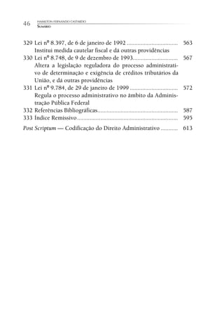 HAMILTON FERNANDO CASTARDO
46     SUMÁRIO



329 Lei nº 8.397, de 6 de janeiro de 1992 .................................              563
    Institui medida cautelar fiscal e dá outras providências
330 Lei nº 8.748, de 9 de dezembro de 1993.............................                  567
    Altera a legislação reguladora do processo administrati-
    vo de determinação e exigência de créditos tributários da
    União, e dá outras providências
331 Lei nº 9.784, de 29 de janeiro de 1999 ...............................               572
    Regula o processo administrativo no âmbito da Adminis-
    tração Pública Federal
332 Referências Bibliográficas....................................................       587
333 Índice Remissivo .................................................................   595
Post Scriptum — Codificação do Direito Administrativo ........... 613
 