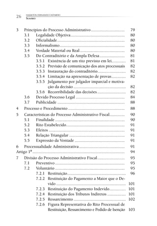 HAMILTON FERNANDO CASTARDO
26      SUMÁRIO



3    Princípios do Processo Administrativo ...............................                        79
     3.1     Legalidade Objetiva..................................................                80
     3.2     Oficialidade ..............................................................          80
     3.3     Informalismo............................................................             80
     3.4     Verdade Material ou Real .........................................                   80
     3.5     Do Contraditório e da Ampla Defesa .......................                           81
             3.5.1 Existência de um rito previsto em lei.............                             81
             3.5.2 Previsão de comunicação dos atos processuais                                   82
             3.5.3 Instauração do contraditório..........................                         82
             3.5.4 Limitação na apresentação de provas .............                              82
             3.5.5 Julgamento por julgador imparcial e motiva-
                        ção da decisão ................................................           82
             3.5.6 Recorribilidade das decisões ..........................                        82
     3.6     Devido Processo Legal .............................................                  84
     3.7     Publicidade ..............................................................           88
4 Processo e Procedimento ....................................................                    88
5 Características do Processo Administrativo Fiscal..............                                 90
     5.1     Finalidade ................................................................          90
     5.2     Rito Estabelecido......................................................              91
     5.3     Efeitos ......................................................................       91
     5.4     Relação Triangular ...................................................               91
     5.5     Expressão da Vontade ..............................................                  91
6 Processualidade Administrativa ..........................................                       91
Artigo 1º .....................................................................................   94
7 Divisão do Processo Administrativo Fiscal .........................                             95
     7.1     Preventivo ................................................................          95
     7.2     Voluntário ................................................................          95
             7.2.1 Restituição......................................................              96
             7.2.2 Restituição do Pagamento a Maior que o De-
                        vido ................................................................     101
             7.2.3 Restituição do Pagamento Indevido...............                               101
             7.2.4 Restituição dos Tributos Indiretos .................                           101
             7.2.5 Ressarcimento ................................................                 102
             7.2.6 Figura Representativa do Rito Processual de
                        Restituição, Ressarcimento e Pedido de Isenção                            103
 