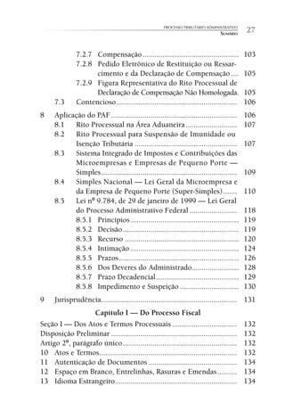 PROCESSO TRIBUTÁRIO ADMINISTRATIVO
                                                                                 SUMÁRIO    27

               7.2.7 Compensação .................................................          103
               7.2.8 Pedido Eletrônico de Restituição ou Ressar-
                     cimento e da Declaração de Compensação ....                            105
               7.2.9 Figura Representativa do Rito Processual de
                     Declaração de Compensação Não Homologada.                              105
      7.3      Contencioso .............................................................    106
8     Aplicação do PAF ................................................................     106
      8.1   Rito Processual na Área Aduaneira ..........................                    107
      8.2   Rito Processual para Suspensão de Imunidade ou
            Isenção Tributária ....................................................         107
      8.3   Sistema Integrado de Impostos e Contribuições das
            Microempresas e Empresas de Pequeno Porte —
            Simples .....................................................................   109
      8.4   Simples Nacional — Lei Geral da Microempresa e
            da Empresa de Pequeno Porte (Super-Simples) .......                             110
      8.5   Lei nº 9.784, de 29 de janeiro de 1999 — Lei Geral
            do Processo Administrativo Federal ........................                     118
            8.5.1 Princípios .......................................................        119
            8.5.2 Decisão ...........................................................       119
            8.5.3 Recurso ..........................................................        120
            8.5.4 Intimação .......................................................         124
            8.5.5 Prazos .............................................................      126
            8.5.6 Dos Deveres do Administrado........................                       128
            8.5.7 Prazo Decadencial ..........................................              129
            8.5.8 Impedimento e Suspeição ..............................                    130
9     Jurisprudência ..................................................................... 131
                  Capítulo I — Do Processo Fiscal
Seção I — Dos Atos e Termos Processuais .................................                   132
Disposição Preliminar ................................................................      132
Artigo 2º, parágrafo único ..........................................................       132
10 Atos e Termos......................................................................      132
11 Autenticação de Documentos .............................................                 134
12 Espaço em Branco, Entrelinhas, Rasuras e Emendas ..........                              134
13 Idioma Estrangeiro..............................................................         134
 