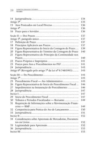 HAMILTON FERNANDO CASTARDO
28      SUMÁRIO



14 Jurisprudência .....................................................................            134
Artigo 3º .....................................................................................    135
15 Atos Praticados em Local Diverso.......................................                         136
Artigo 4º .....................................................................................    136
16 Prazo para o Servidor ..........................................................                136
Seção II — Dos Prazos ...............................................................              137
Artigo 5º, parágrafo único ..........................................................              137
17 Definição de Prazo ..............................................................               137
18 Princípios Aplicáveis aos Prazos .........................................                      137
19 Figura Representativa do Início da Contagem do Prazo .....                                      139
20 Figura Representativa do Término da Contagem do Prazo                                           140
21 Figura Representativa do Princípio da Continuidade nos
     Prazos ..................................................................................     140
22 Prazos Próprios e Impróprios .............................................                      141
23 Prazos para Atos e Procedimentos no PAF .........................                               141
24 Jurisprudência .....................................................................            143
Artigo 6º (Revogado pelo artigo 7º da Lei nº 8.748/1993).........                                  145
Seção III — Do Procedimento ....................................................                   145
Artigo 7º .....................................................................................    145
25 Procedimento Fiscal — Ato Administrativo .......................                                145
26 Figura Representativa do Início do Procedimento Fiscal ...                                      146
27 Impedimentos na Instauração do Procedimento ................                                    146
28 Jurisprudência .....................................................................            147
Inciso I........................................................................................   147
29 Início do Procedimento Fiscal ............................................                      147
30 Tributos e Períodos Fiscalizados — Reexame.....................                                 149
31 Requisição de Informações sobre a Movimentação Finan-
     ceira — RMF .......................................................................           149
32 Competência para Prática do Ato de Lançamento ..............                                    150
33 Jurisprudência .....................................................................            151
Inciso II ......................................................................................   152
34 Considerações sobre Apreensão de Mercadorias, Documen-
     tos ou Livros .......................................................................         152
35 Legitimidade para Apreensão ..............................................                      152
36 Jurisprudência .....................................................................            153
Inciso III .....................................................................................   153
 