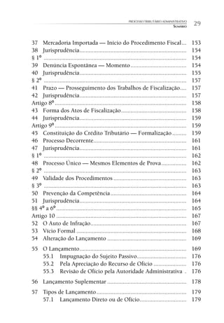 PROCESSO TRIBUTÁRIO ADMINISTRATIVO
                                                                                        SUMÁRIO     29

37 Mercadoria Importada — Início do Procedimento Fiscal ...                                         153
38 Jurisprudência .....................................................................             154
§ 1º ............................................................................................   154
39 Denúncia Espontânea — Momento ....................................                               154
40 Jurisprudência .....................................................................             155
§ 2º ............................................................................................   157
41 Prazo — Prosseguimento dos Trabalhos de Fiscalização ....                                        157
42 Jurisprudência .....................................................................             157
Artigo 8º .....................................................................................     158
43 Forma dos Atos de Fiscalização ..........................................                        158
44 Jurisprudência .....................................................................             159
Artigo 9º .....................................................................................     159
45 Constituição do Crédito Tributário — Formalização .........                                      159
46 Processo Decorrente............................................................                  161
47 Jurisprudência .....................................................................             161
§ 1º ............................................................................................   162
48 Processo Único — Mesmos Elementos de Prova ................                                      162
§ 2º ............................................................................................   163
49 Validade dos Procedimentos ...............................................                       163
§ 3º ............................................................................................   163
50 Prevenção da Competência .................................................                       164
51 Jurisprudência .....................................................................             164
§§ 4º a 6º ....................................................................................     165
Artigo 10 ....................................................................................      167
52 O Auto de Infração..............................................................                 167
53 Vício Formal .......................................................................             168
54 Alteração do Lançamento ...................................................                      169
55 O Lançamento .....................................................................               169
   55.1 Impugnação do Sujeito Passivo................................                               176
   55.2 Pela Apreciação do Recurso de Ofício .....................                                  176
   55.3 Revisão de Ofício pela Autoridade Administrativa .                                          176
56 Lançamento Suplementar ................................................... 178
57 Tipos de Lançamento .......................................................... 179
   57.1 Lançamento Direto ou de Ofício .............................. 179
 