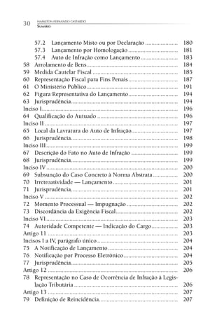 HAMILTON FERNANDO CASTARDO
30      SUMÁRIO



     57.2 Lançamento Misto ou por Declaração .....................                                 180
     57.3 Lançamento por Homologação ................................                              181
     57.4 Auto de Infração como Lançamento ........................                                183
58 Arrolamento de Bens ...........................................................                 184
59 Medida Cautelar Fiscal .......................................................                  185
60 Representação Fiscal para Fins Penais ................................                          187
61 O Ministério Público ...........................................................                191
62 Figura Representativa do Lançamento ................................                            194
63 Jurisprudência .....................................................................            194
Inciso I........................................................................................   196
64 Qualificação do Autuado ....................................................                    196
Inciso II ......................................................................................   197
65 Local da Lavratura do Auto de Infração..............................                            197
66 Jurisprudência .....................................................................            198
Inciso III .....................................................................................   199
67 Descrição do Fato no Auto de Infração ..............................                            199
68 Jurisprudência .....................................................................            199
Inciso IV .....................................................................................    200
69 Subsunção do Caso Concreto à Norma Abstrata ................                                    200
70 Irretroatividade — Lançamento ..........................................                        201
71 Jurisprudência .....................................................................            201
Inciso V ......................................................................................    202
72 Momento Processual — Impugnação .................................                               202
73 Discordância da Exigência Fiscal ........................................                       202
Inciso VI .....................................................................................    203
74 Autoridade Competente — Indicação do Cargo .................                                    203
Artigo 11 ....................................................................................     203
Incisos I a IV, parágrafo único ....................................................               204
75 A Notificação de Lançamento .............................................                       204
76 Notificação por Processo Eletrônico ...................................                         204
77 Jurisprudência .....................................................................            205
Artigo 12 ....................................................................................     206
78 Representação no Caso de Ocorrência de Infração à Legis-
     lação Tributária ...................................................................          206
Artigo 13 ....................................................................................     207
79 Definição de Reincidência...................................................                    207
 