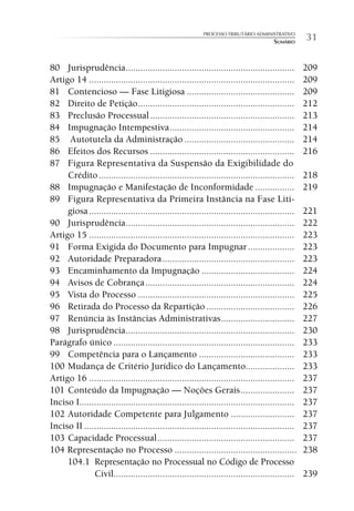PROCESSO TRIBUTÁRIO ADMINISTRATIVO
                                                                                       SUMÁRIO     31

80 Jurisprudência .....................................................................            209
Artigo 14 ....................................................................................     209
81 Contencioso — Fase Litigiosa ............................................                       209
82 Direito de Petição ................................................................             212
83 Preclusão Processual ...........................................................                213
84 Impugnação Intempestiva ...................................................                     214
85 Autotutela da Administração .............................................                       214
86 Efeitos dos Recursos ...........................................................                216
87 Figura Representativa da Suspensão da Exigibilidade do
     Crédito ................................................................................      218
88 Impugnação e Manifestação de Inconformidade ................                                    219
89 Figura Representativa da Primeira Instância na Fase Liti-
     giosa ....................................................................................    221
90 Jurisprudência .....................................................................            222
Artigo 15 ....................................................................................     223
91 Forma Exigida do Documento para Impugnar ...................                                    223
92 Autoridade Preparadora ......................................................                   223
93 Encaminhamento da Impugnação ......................................                             224
94 Avisos de Cobrança .............................................................                224
95 Vista do Processo ................................................................              225
96 Retirada do Processo da Repartição ....................................                         226
97 Renúncia às Instâncias Administrativas ..............................                           227
98 Jurisprudência .....................................................................            230
Parágrafo único ..........................................................................         233
99 Competência para o Lançamento .......................................                           233
100 Mudança de Critério Jurídico do Lançamento....................                                 233
Artigo 16 ....................................................................................     237
101 Conteúdo da Impugnação — Noções Gerais ......................                                  237
Inciso I........................................................................................   237
102 Autoridade Competente para Julgamento ..........................                               237
Inciso II ......................................................................................   237
103 Capacidade Processual ........................................................                 237
104 Representação no Processo ..................................................                   238
     104.1 Representação no Processual no Código de Processo
              Civil..........................................................................      239
 