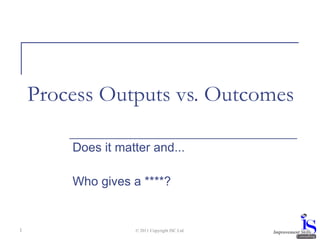 Process Outputs vs. Outcomes Does it matter and... Who gives a ****? © 2011 Copyright ISC Ltd. 