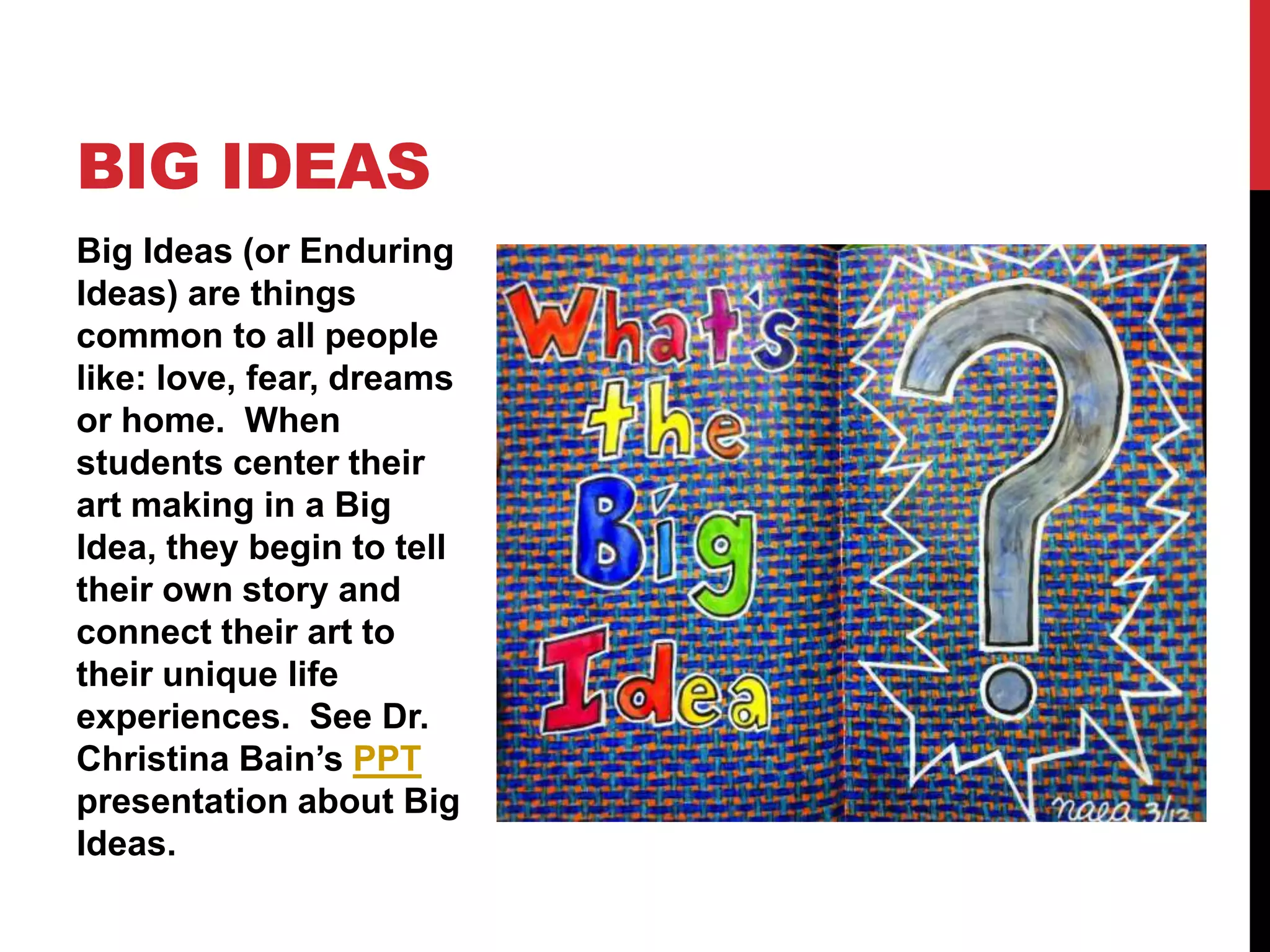 Big Ideas (or Enduring
Ideas) are things
common to all people
like: love, fear, dreams
or home. When
students center their
art making in a Big
Idea, they begin to tell
their own story and
connect their art to
their unique life
experiences. See Dr.
Christina Bain’s PPT
presentation about Big
Ideas.
BIG IDEAS
 