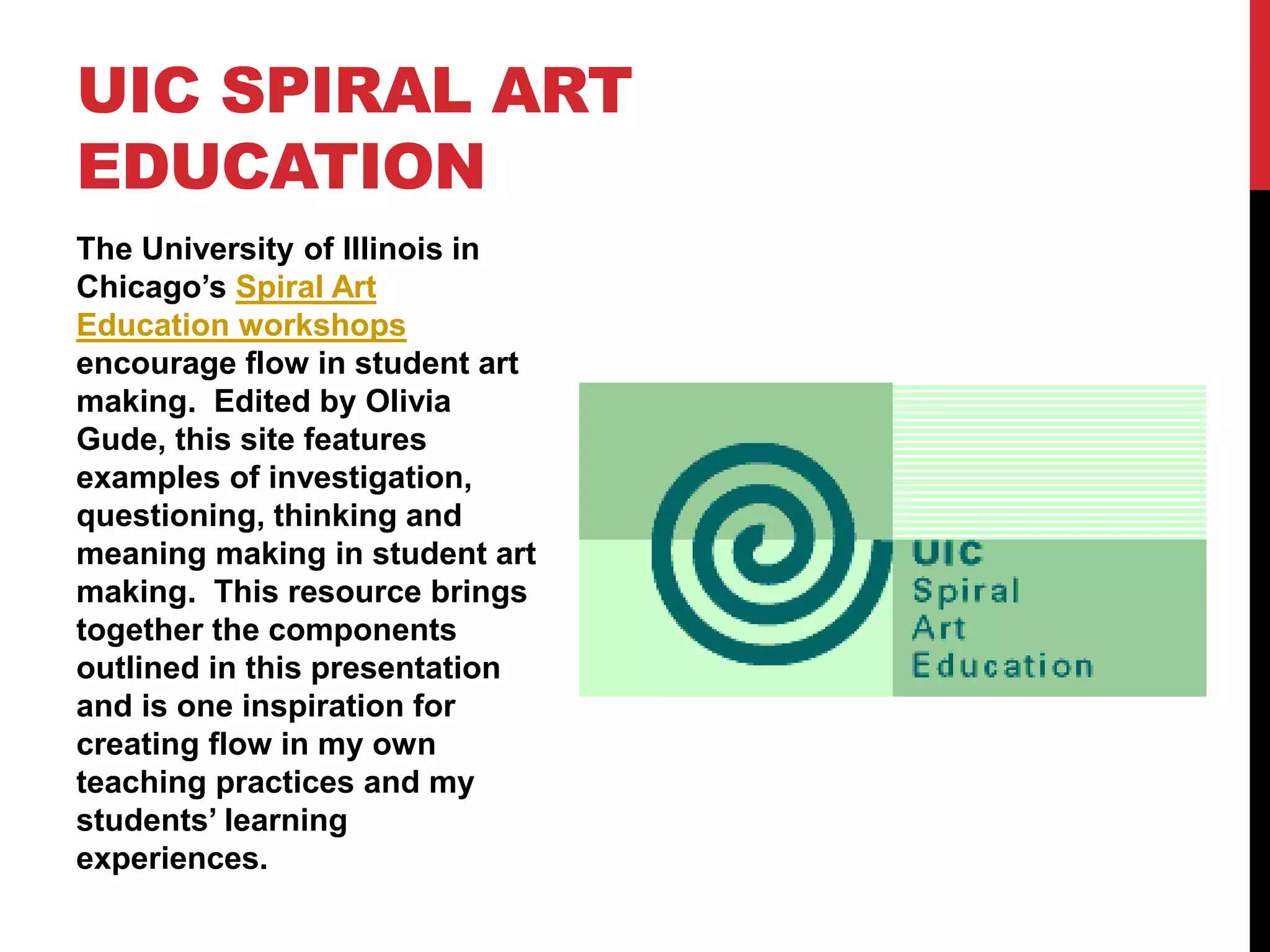 The University of Illinois in
Chicago’s Spiral Art
Education workshops
encourage flow in student art
making. Edited by Olivia
Gude, this site features
examples of investigation,
questioning, thinking and
meaning making in student art
making. This resource brings
together the components
outlined in this presentation
and is one inspiration for
creating flow in my own
teaching practices and my
students’ learning
experiences.
UIC SPIRAL ART
EDUCATION
 
