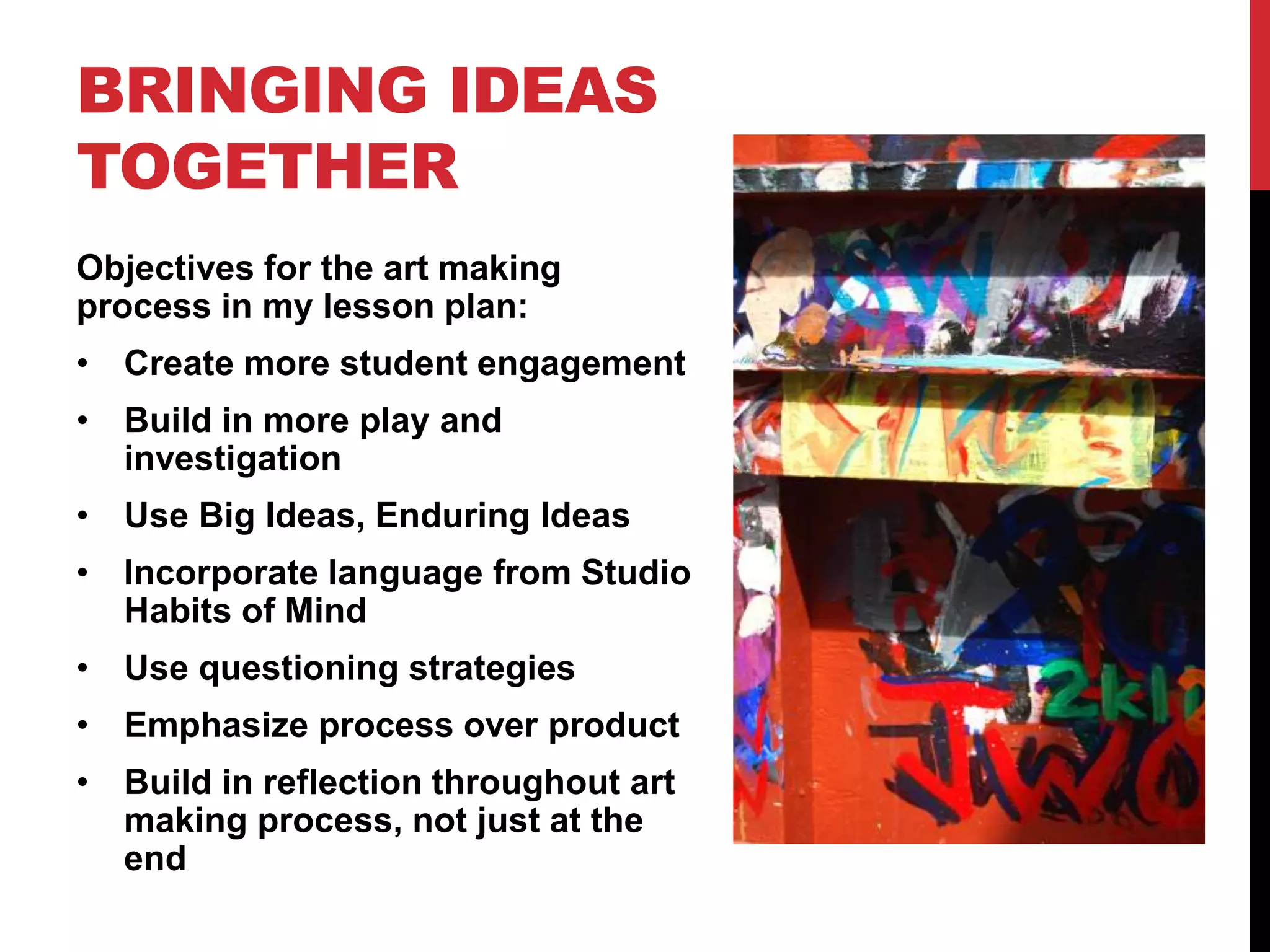 BRINGING IDEAS
TOGETHER
Objectives for the art making
process in my lesson plan:
• Create more student engagement
• Build in more play and
investigation
• Use Big Ideas, Enduring Ideas
• Incorporate language from Studio
Habits of Mind
• Use questioning strategies
• Emphasize process over product
• Build in reflection throughout art
making process, not just at the
end
 