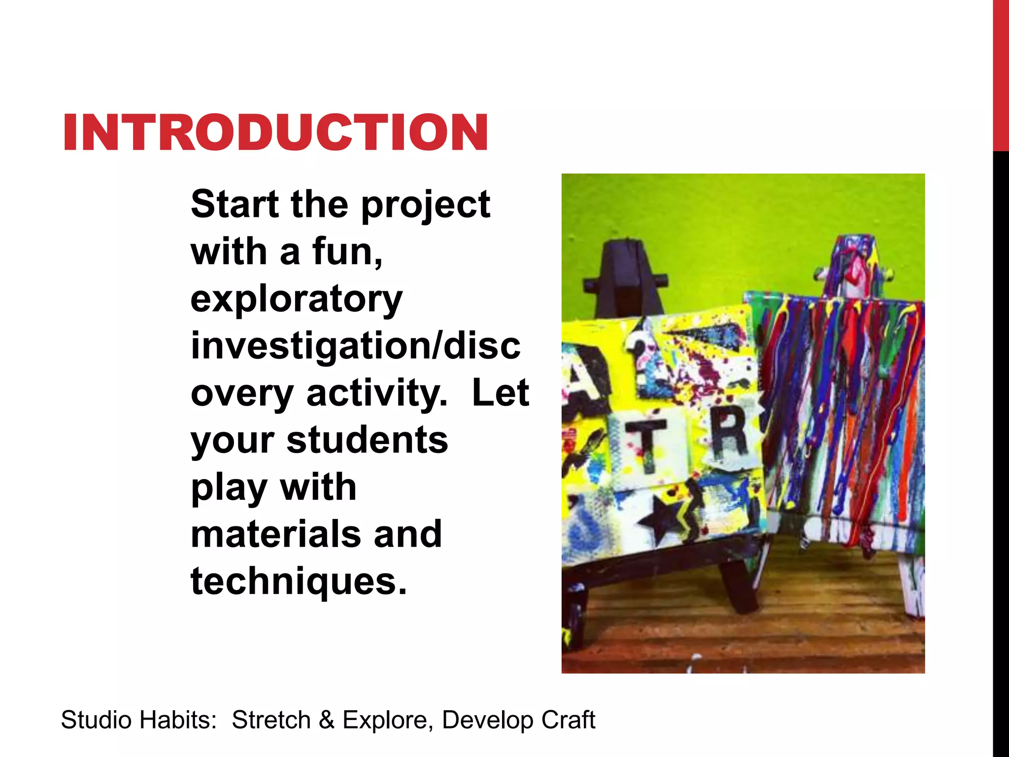 INTRODUCTION
Start the project
with a fun,
exploratory
investigation/disc
overy activity. Let
your students
play with
materials and
techniques.
Studio Habits: Stretch & Explore, Develop Craft
 