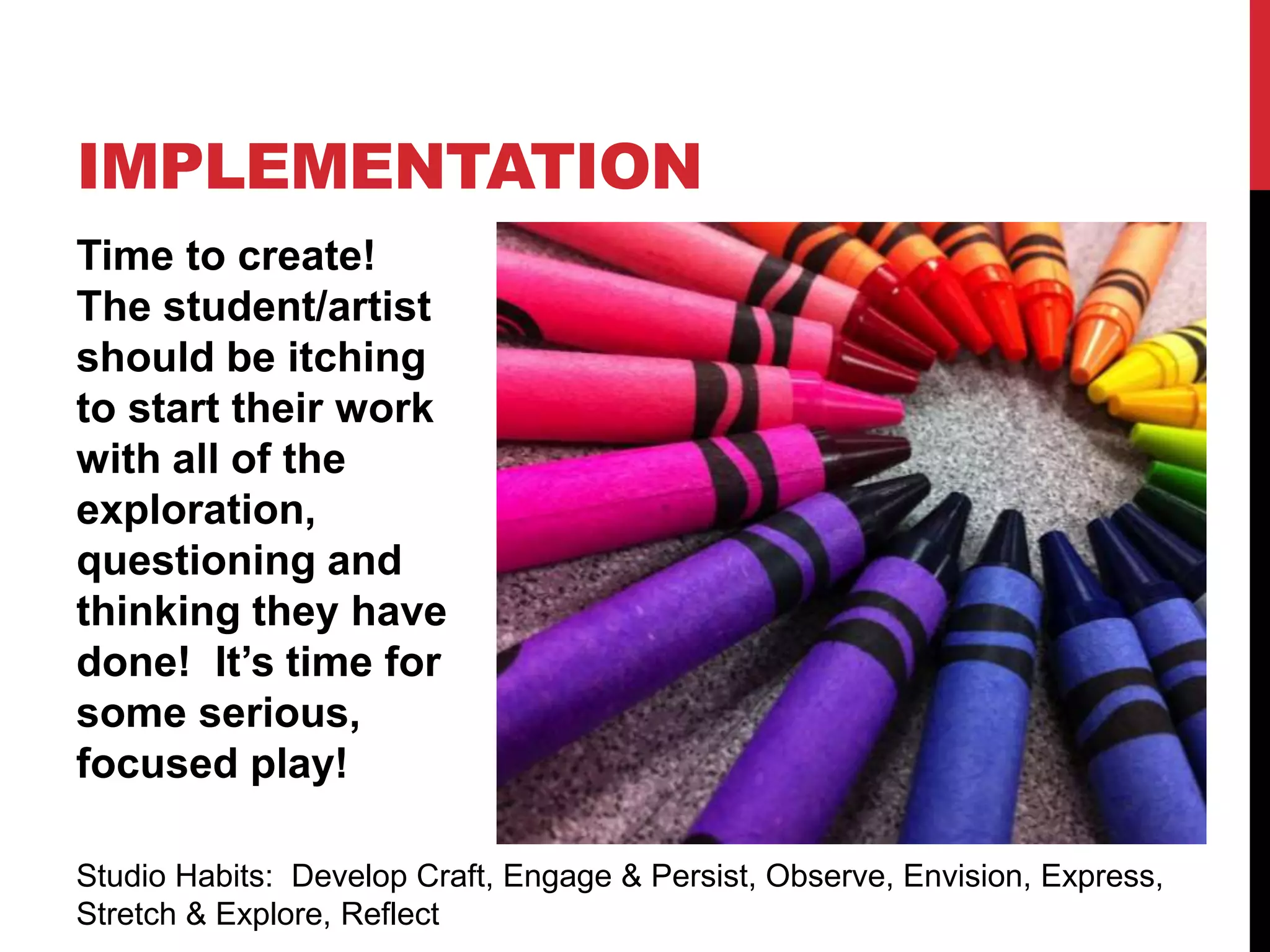 Time to create!
The student/artist
should be itching
to start their work
with all of the
exploration,
questioning and
thinking they have
done! It’s time for
some serious,
focused play!
IMPLEMENTATION
Studio Habits: Develop Craft, Engage & Persist, Observe, Envision, Express,
Stretch & Explore, Reflect
 