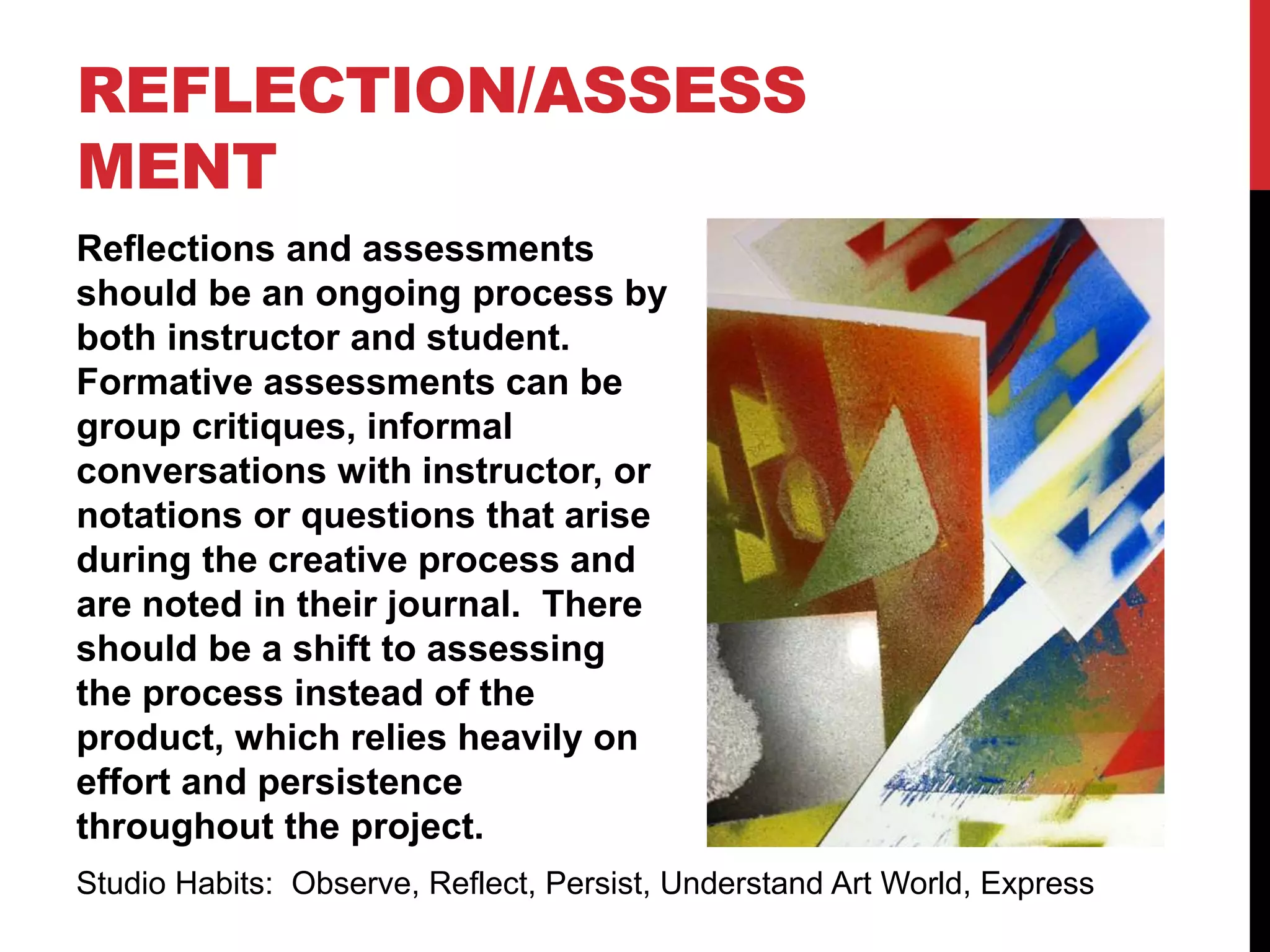 REFLECTION/ASSESS
MENT
Reflections and assessments
should be an ongoing process by
both instructor and student.
Formative assessments can be
group critiques, informal
conversations with instructor, or
notations or questions that arise
during the creative process and
are noted in their journal. There
should be a shift to assessing
the process instead of the
product, which relies heavily on
effort and persistence
throughout the project.
Studio Habits: Observe, Reflect, Persist, Understand Art World, Express
 