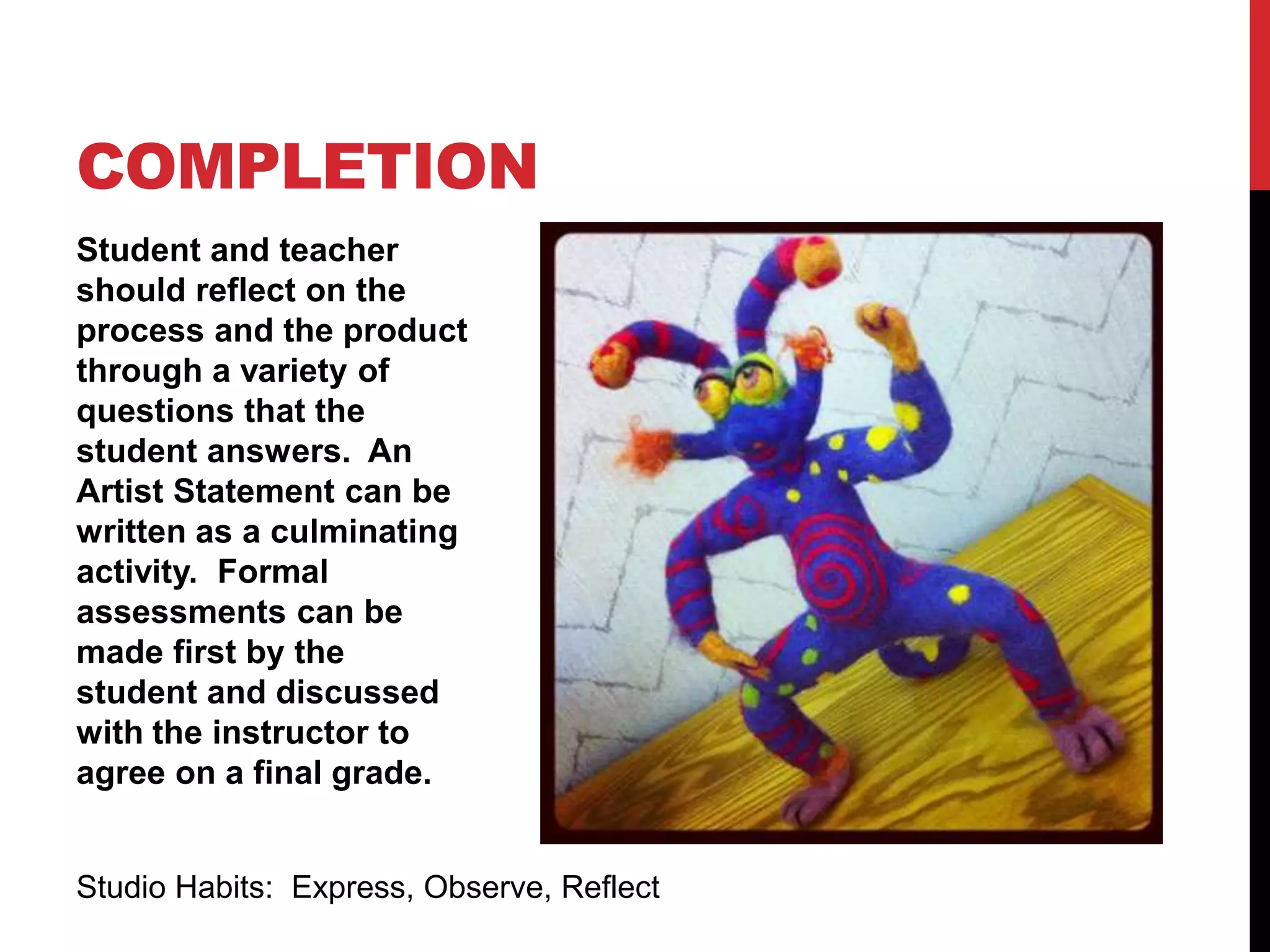 Student and teacher
should reflect on the
process and the product
through a variety of
questions that the
student answers. An
Artist Statement can be
written as a culminating
activity. Formal
assessments can be
made first by the
student and discussed
with the instructor to
agree on a final grade.
COMPLETION
Studio Habits: Express, Observe, Reflect
 