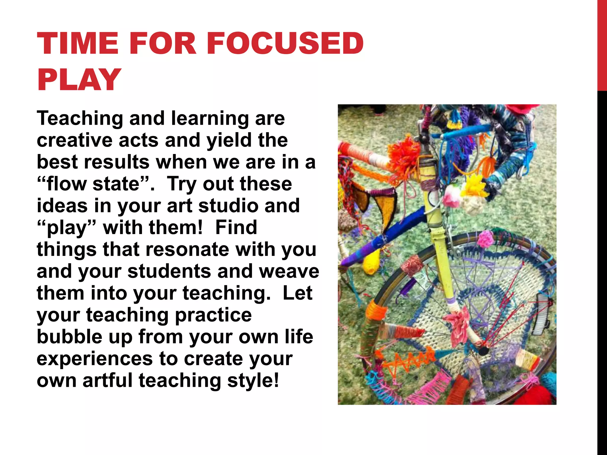 TIME FOR FOCUSED
PLAY
Teaching and learning are
creative acts and yield the
best results when we are in a
“flow state”. Try out these
ideas in your art studio and
“play” with them! Find
things that resonate with you
and your students and weave
them into your teaching. Let
your teaching practice
bubble up from your own life
experiences to create your
own artful teaching style!
 