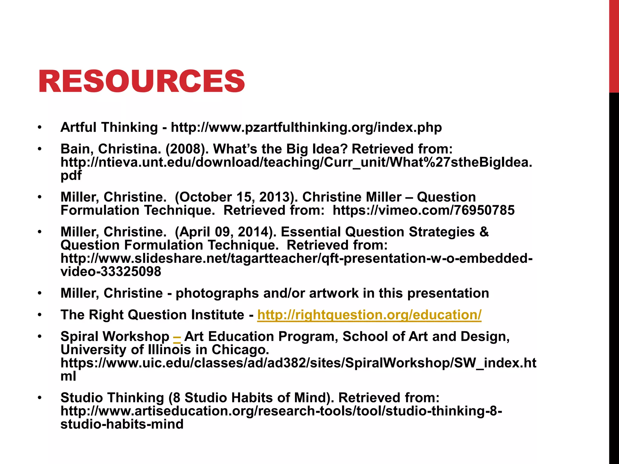 RESOURCES
• Artful Thinking - http://www.pzartfulthinking.org/index.php
• Bain, Christina. (2008). What’s the Big Idea? Retrieved from:
http://ntieva.unt.edu/download/teaching/Curr_unit/What%27stheBigIdea.
pdf
• Miller, Christine. (October 15, 2013). Christine Miller – Question
Formulation Technique. Retrieved from: https://vimeo.com/76950785
• Miller, Christine. (April 09, 2014). Essential Question Strategies &
Question Formulation Technique. Retrieved from:
http://www.slideshare.net/tagartteacher/qft-presentation-w-o-embedded-
video-33325098
• Miller, Christine - photographs and/or artwork in this presentation
• The Right Question Institute - http://rightquestion.org/education/
• Spiral Workshop – Art Education Program, School of Art and Design,
University of Illinois in Chicago.
https://www.uic.edu/classes/ad/ad382/sites/SpiralWorkshop/SW_index.ht
ml
• Studio Thinking (8 Studio Habits of Mind). Retrieved from:
http://www.artiseducation.org/research-tools/tool/studio-thinking-8-
studio-habits-mind
 