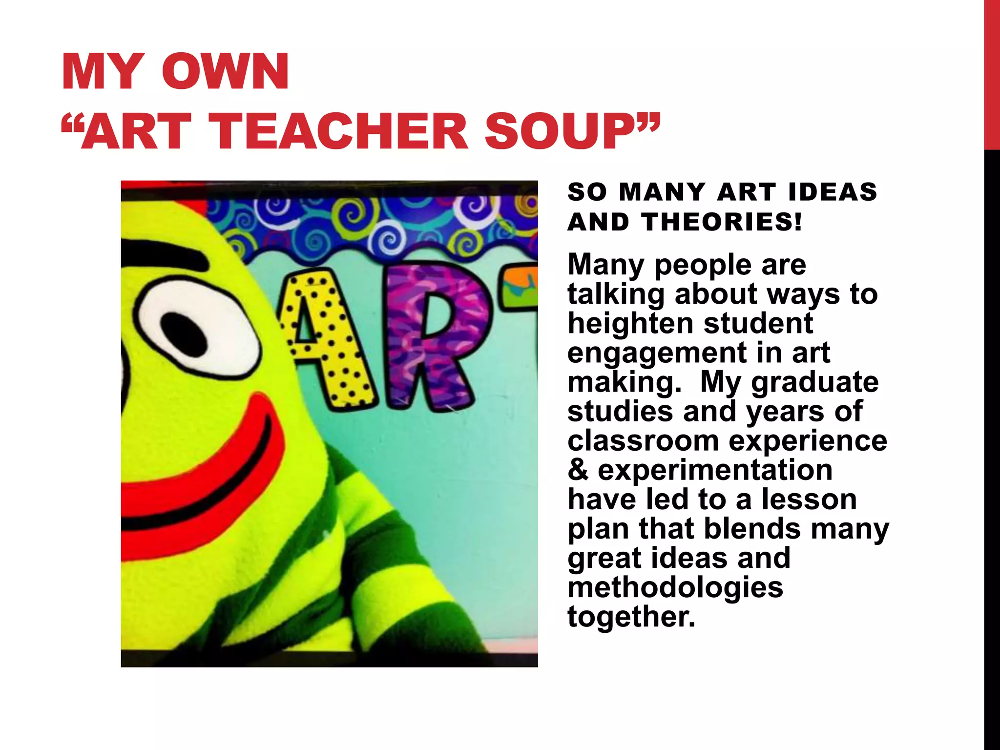 MY OWN
“ART TEACHER SOUP”
SO MANY ART IDEAS
AND THEORIES!
Many people are
talking about ways to
heighten student
engagement in art
making. My graduate
studies and years of
classroom experience
& experimentation
have led to a lesson
plan that blends many
great ideas and
methodologies
together.
 