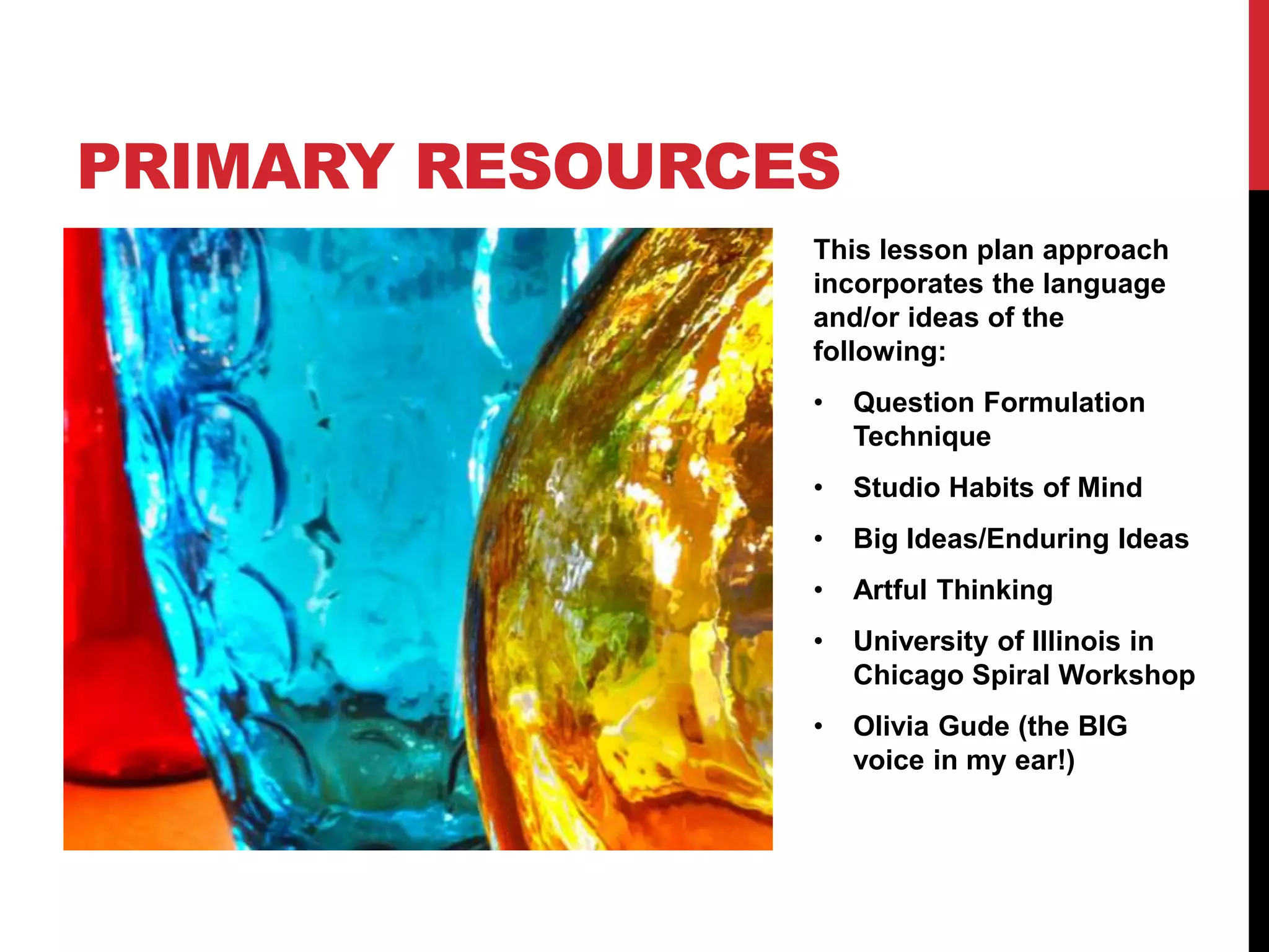 This lesson plan approach
incorporates the language
and/or ideas of the
following:
• Question Formulation
Technique
• Studio Habits of Mind
• Big Ideas/Enduring Ideas
• Artful Thinking
• University of Illinois in
Chicago Spiral Workshop
• Olivia Gude (the BIG
voice in my ear!)
PRIMARY RESOURCES
 