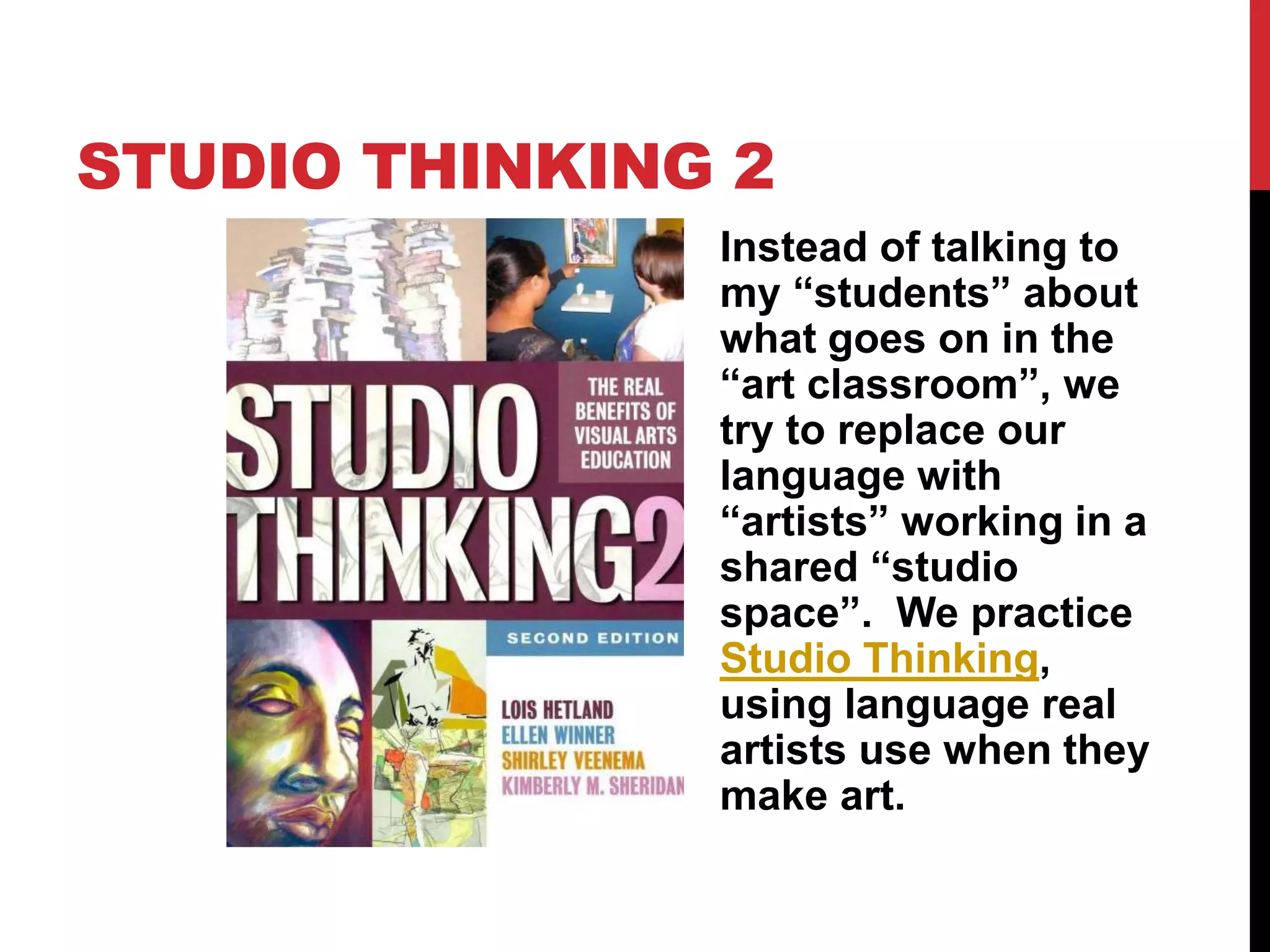 STUDIO THINKING 2
Instead of talking to
my “students” about
what goes on in the
“art classroom”, we
try to replace our
language with
“artists” working in a
shared “studio
space”. We practice
Studio Thinking,
using language real
artists use when they
make art.
 