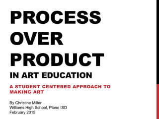 PROCESS
OVER
PRODUCT
IN ART EDUCATION
A STUDENT CENTERED APPROACH TO
MAKING ART
By Christine Miller
Williams High School, Plano ISD
February 2015
 