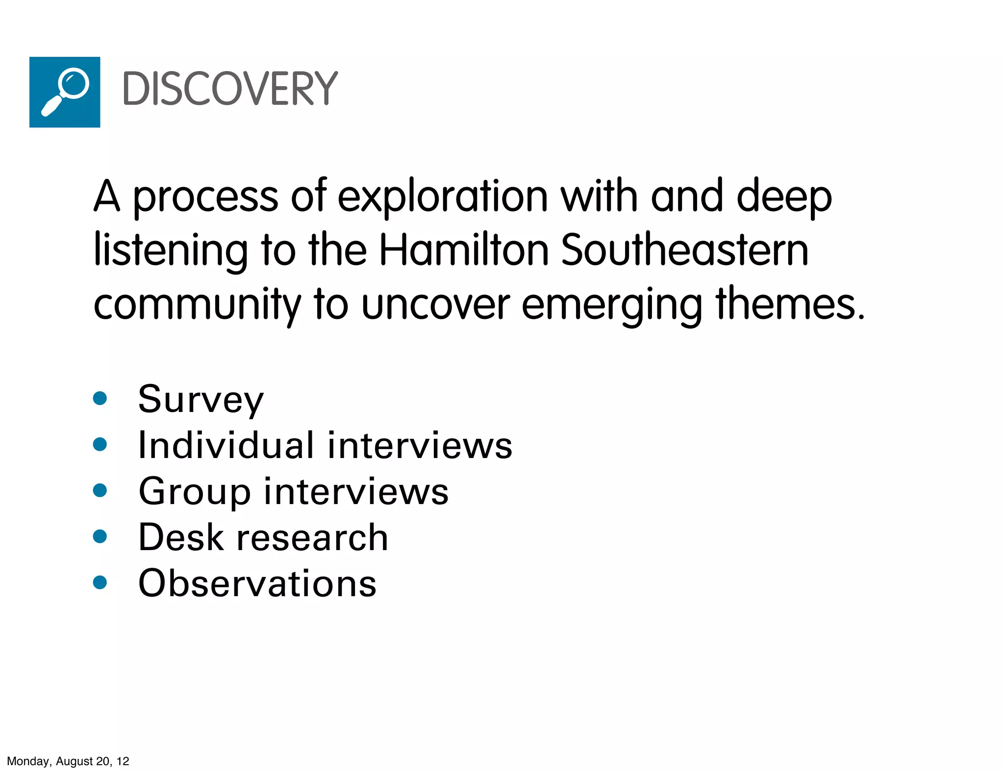 DISCOVERY

              A process of exploration with and deep
              listening to the Hamilton Southeastern
              community to uncover emerging themes.

              •         Survey
              •         Individual interviews
              •         Group interviews
              •         Desk research
              •         Observations



Monday, August 20, 12
 