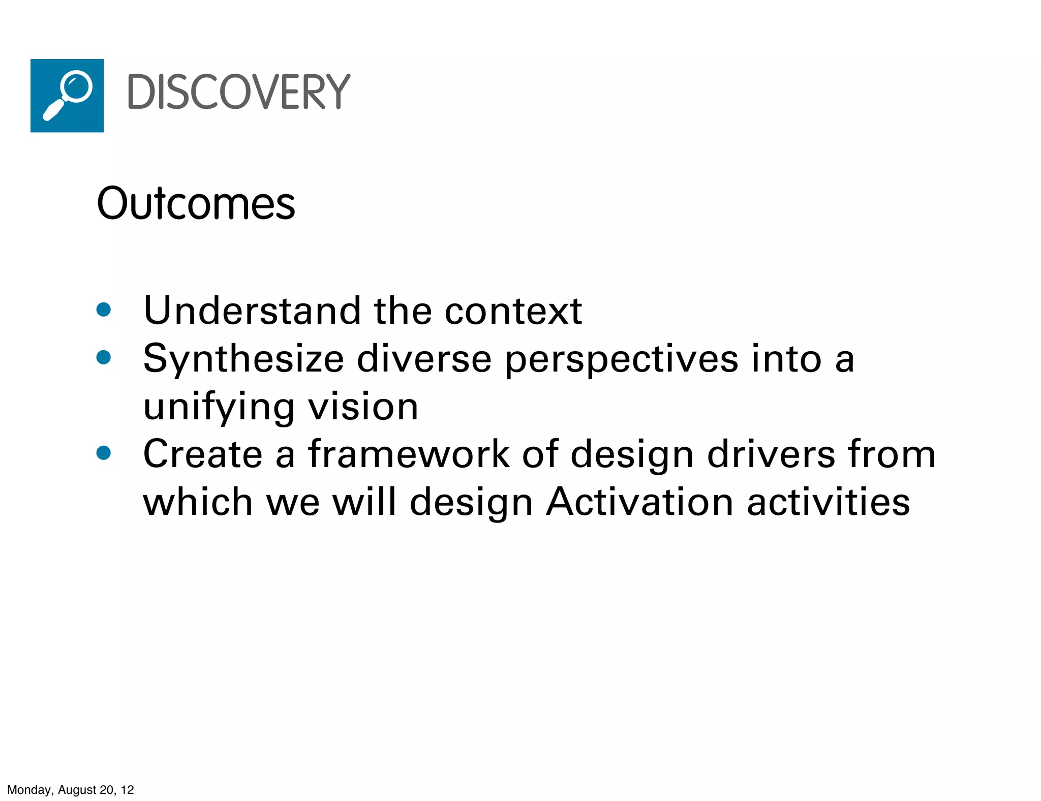 DISCOVERY

              Outcomes

              • Understand the context
              • Synthesize diverse perspectives into a
                unifying vision
              • Create a framework of design drivers from
                which we will design Activation activities




Monday, August 20, 12
 