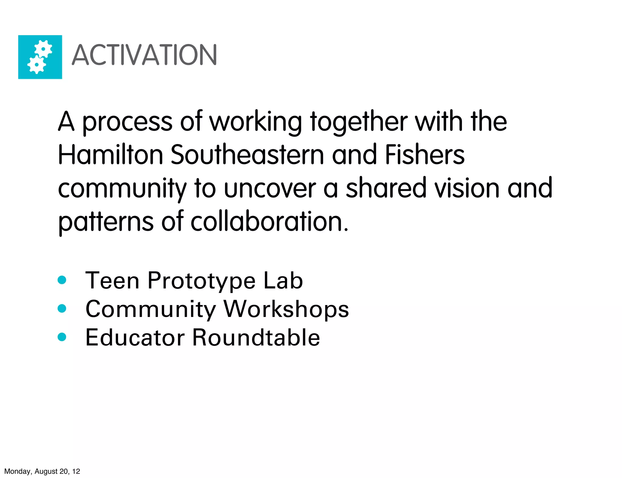 ACTIVATION

              A process of working together with the
              Hamilton Southeastern and Fishers
              community to uncover a shared vision and
              patterns of collaboration.

              • Teen Prototype Lab
              • Community Workshops
              • Educator Roundtable




Monday, August 20, 12
 