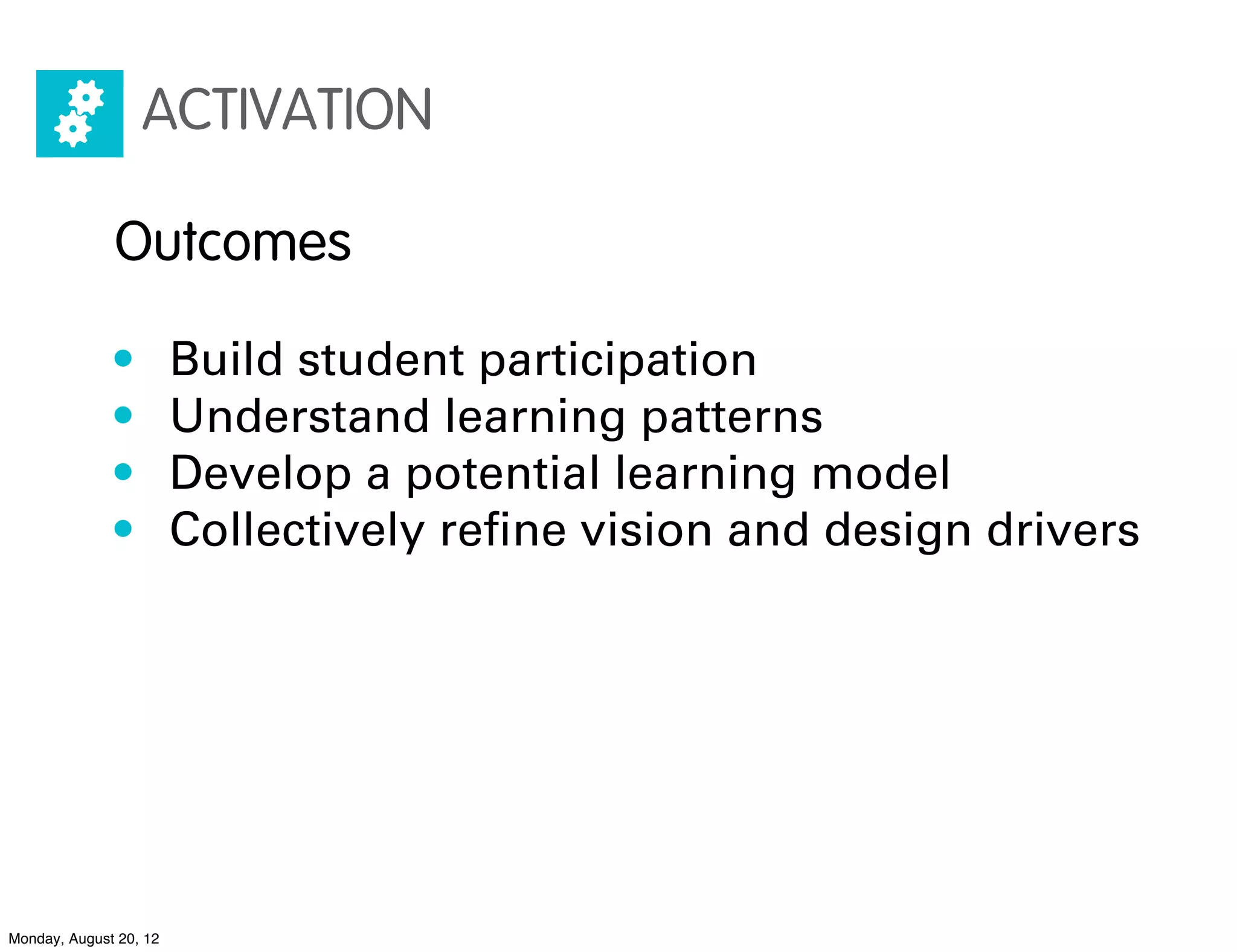 ACTIVATION

              Outcomes

              •         Build student participation
              •         Understand learning patterns
              •         Develop a potential learning model
              •         Collectively reﬁne vision and design drivers




Monday, August 20, 12
 