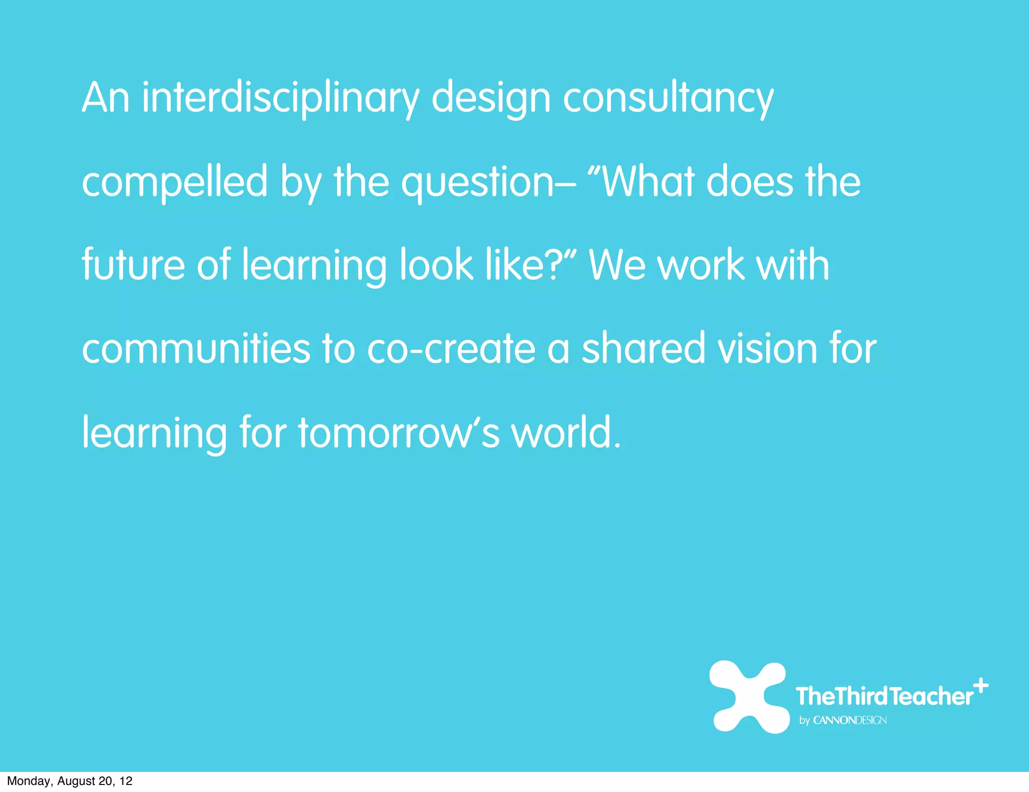 An interdisciplinary design consultancy
            compelled by the question– “What does the
            future of learning look like?” We work with
            communities to co-create a shared vision for
            learning for tomorrow’s world.




Monday, August 20, 12
 