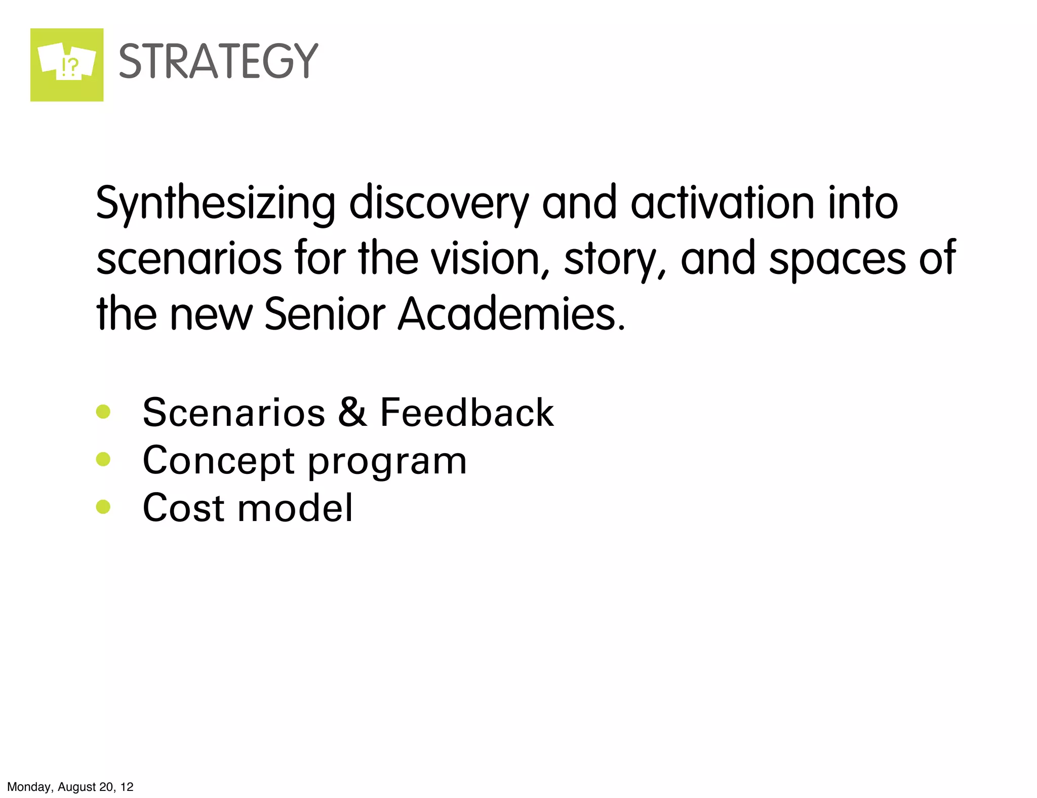 !?        STRATEGY

              Synthesizing discovery and activation into
              scenarios for the vision, story, and spaces of
              the new Senior Academies.

              • Scenarios & Feedback
              • Concept program
              • Cost model




Monday, August 20, 12
 