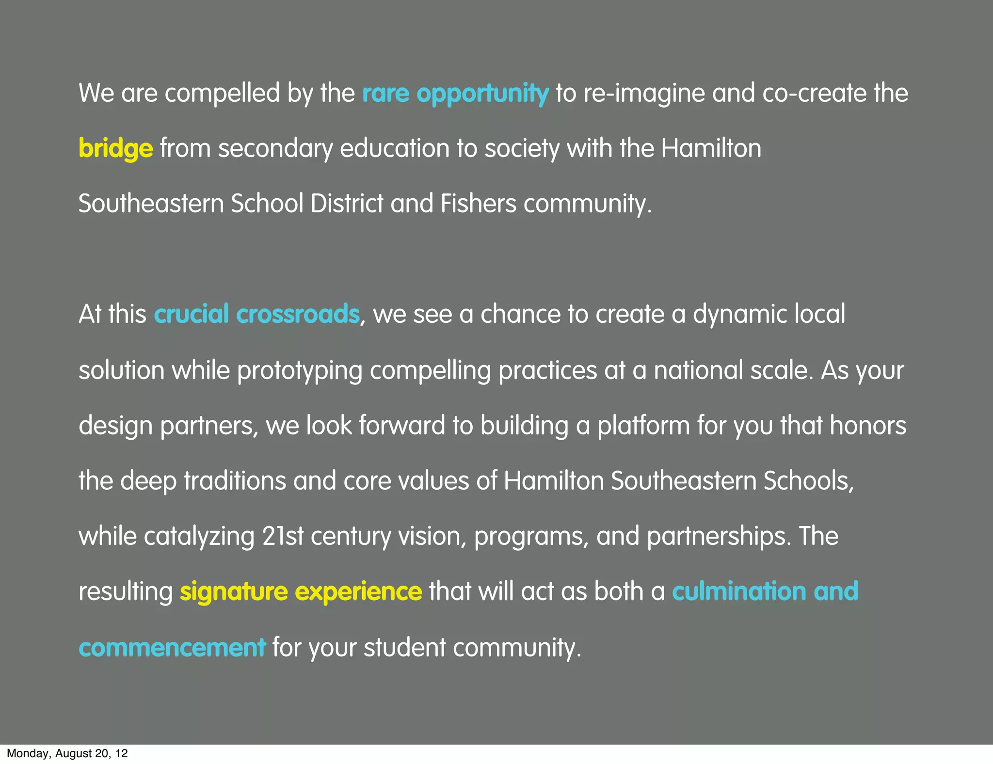 We are compelled by the rare opportunity to re-imagine and co-create the

            bridge from secondary education to society with the Hamilton

            Southeastern School District and Fishers community.



            At this crucial crossroads, we see a chance to create a dynamic local

            solution while prototyping compelling practices at a national scale. As your

            design partners, we look forward to building a platform for you that honors

            the deep traditions and core values of Hamilton Southeastern Schools,

            while catalyzing 21st century vision, programs, and partnerships. The

            resulting signature experience that will act as both a culmination and

            commencement for your student community.


Monday, August 20, 12
 