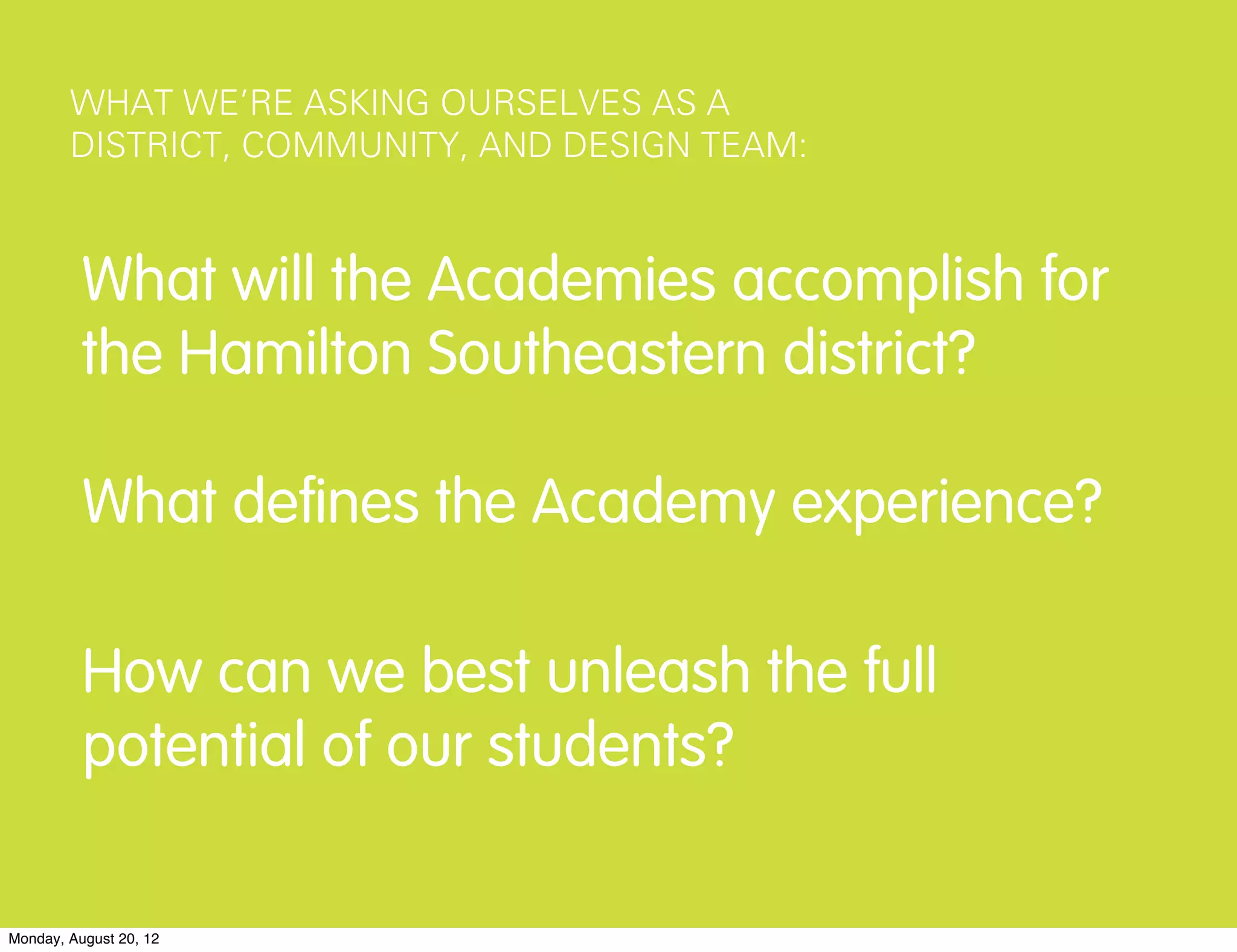 WHAT WE’RE ASKING OURSELVES AS A
        DISTRICT, COMMUNITY, AND DESIGN TEAM:



          What will the Academies accomplish for
          the Hamilton Southeastern district?

          What deﬁnes the Academy experience?

          How can we best unleash the full
          potential of our students?

Monday, August 20, 12
 
