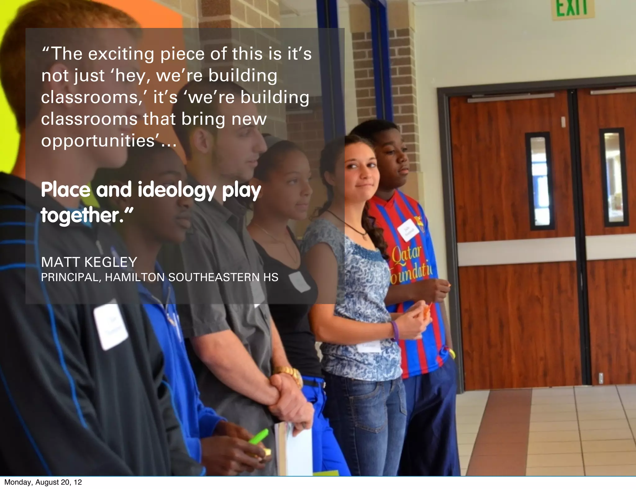 “The exciting piece of this is it’s
         not just ‘hey, we’re building
         classrooms,’ it’s ‘we’re building
         classrooms that bring new
         opportunities’…

         Place and ideology play
         together.”

         MATT KEGLEY
         PRINCIPAL, HAMILTON SOUTHEASTERN HS




Monday, August 20, 12
 