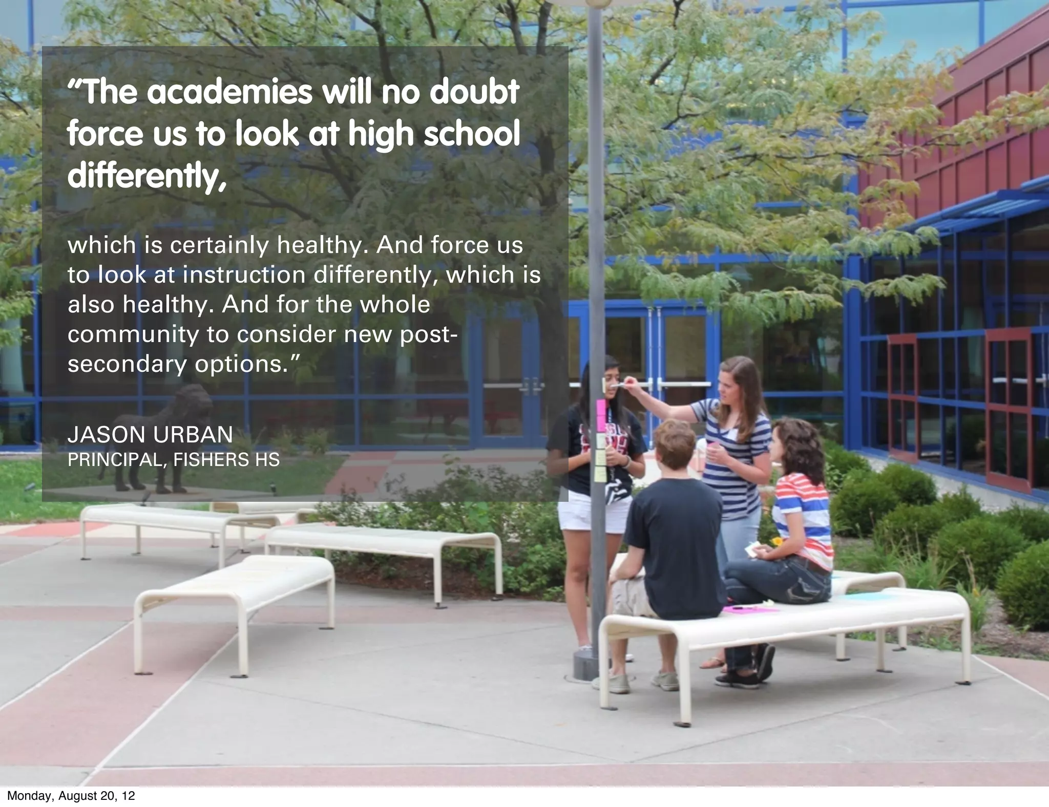 “The academies will no doubt
         force us to look at high school
         differently,
         which is certainly healthy. And force us
         to look at instruction differently, which is
         also healthy. And for the whole
         community to consider new post-
         secondary options.”

         JASON URBAN
         PRINCIPAL, FISHERS HS




Monday, August 20, 12
 