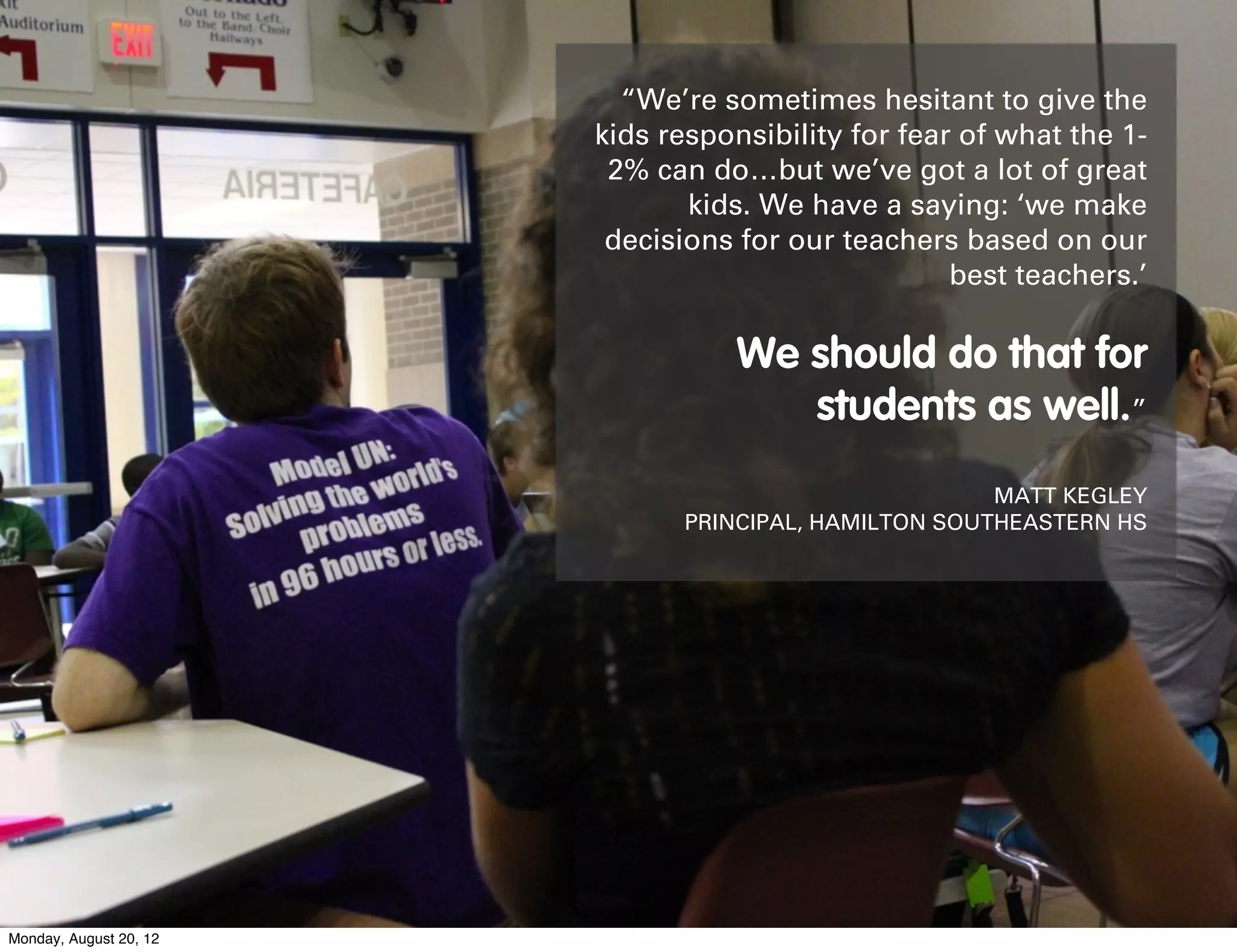 “We’re sometimes hesitant to give the
                        kids responsibility for fear of what the 1-
                         2% can do…but we’ve got a lot of great
                               kids. We have a saying: ‘we make
                         decisions for our teachers based on our
                                                    best teachers.’

                                   We should do that for
                                      students as well.”
                                                      MATT KEGLEY
                              PRINCIPAL, HAMILTON SOUTHEASTERN HS




Monday, August 20, 12
 