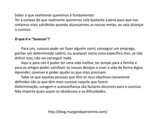 Saber o que realmente queremos é fundamental:
Ter a certeza do que realmente queremos vale bastante a pena para que nos
sintamos mais satisfeitos quando alcançarmos as nossas metas, ou seja alcançar
o sucesso.
O que é o "Sucesso"?
Para uns, sucesso pode ser fazer alguém sorrir, conseguir um emprego,
ganhar um determinado salário, ou qualquer outra coisa específica mas, se não
definir isso, não vai conseguir nada.
Aqui e para nós é poder ter uma vida melhor, ter tempo para a família e
para os amigos poder satisfazer os nossos desejos e viver a vida de forma digna.
Aprender, conviver e poder ajudar os que mais precisam.
Sabe-se que aquelas pessoas que têm os seus objetivos claramente
definidos são as que têm mais sucesso naquilo que fazem.
Determinação, coragem e autoconfiança são factores decisivos para o sucesso.
Não importa quais sejam os obstáculos e as dificuldades.
http://blog.margaridajeronimo.com/