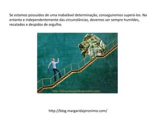 Se estamos possuídos de uma inabalável determinação, conseguiremos superá-los. No
entanto e independentemente das circunstâncias, devemos ser sempre humildes,
recatados e despidos de orgulho.
http://blog.margaridajeronimo.com/