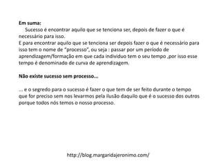 Em suma:
Sucesso é encontrar aquilo que se tenciona ser, depois de fazer o que é
necessário para isso.
E para encontrar aquilo que se tenciona ser depois fazer o que é necessário para
isso tem o nome de “processo”, ou seja : passar por um período de
aprendizagem/formação em que cada individuo tem o seu tempo ,por isso esse
tempo é denominado de curva de aprendizagem.
Não existe sucesso sem processo...
... e o segredo para o sucesso é fazer o que tem de ser feito durante o tempo
que for preciso sem nos levarmos pela ilusão daquilo que é o sucesso dos outros
porque todos nós temos o nosso processo.
http://blog.margaridajeronimo.com/