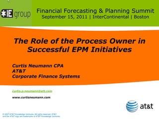 Financial Forecasting & Planning Summit
                                        September 15, 2011 | InterContinental | Boston




           The Role of the Process Owner in
              Successful EPM Initiatives

         Curtis Neumann CPA
         AT&T
         Corporate Finance Systems


         curtis.p.neumann@att.com

         www.curtisneumann.com




© 2007 AT&T Knowledge Ventures. All rights reserved. AT&T
and the AT&T logo are trademarks of AT&T Knowledge Ventures.
 