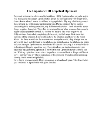 The Importance Of Perpetual Optimism
Perpetual optimism is a force multiplier (Oren, 1996). Optimism has played a major
role throughout my career. Optimism has gotten me through some very tough times.
I don t know where I would be without being optimistic. My way of thinking caused
those around me to think and act the same way. During times of duress such as
conducting field training exercises, my Soldiers notice when I think about the better
things to get us through it. There has been several times when missions has caused a
higher stress level than normal. As leaders we have to find ways to get out of
difficult times. Instead of complaining I always try to find ways think about the
outcome of the situation. I always think how the situation could always be worst.
When I let those around me the situation can always be worst , they always tend to
agree with me. I look forward to the challenging times because the challenging times
make us stronger. Optimismalso pertains to life outside the Army. I m a true believer
in looking at things in a positive way. Every timeI am put in situations where the
odds may be against me, optimism is my best friend. Optimism never seems to fail
me. With my optimism comes others to perform better and look at things a different
way. I can truly say my life is surrounded with optimism. Everything that comes up
usually causes me to be optimistic.
Have fun in your command. Don t always run at a breakneck pace. Take leave when
you ve earned it. Spend time with your families.
 